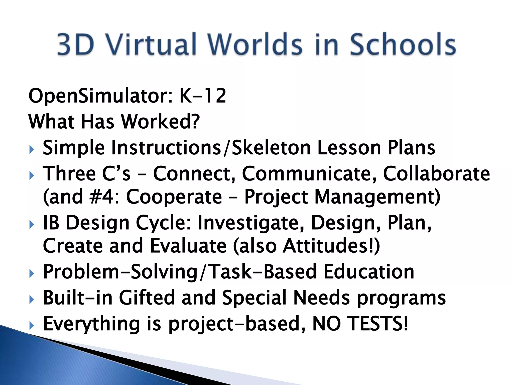 OpenSimulator: K-12
What Has Worked?
 Simple Instructions/Skeleton Lesson Plans
 Three C’s – Connect, Communicate, Collaborate
  (and #4: Cooperate – Project Management)
 IB Design Cycle: Investigate, Design, Plan,
  Create and Evaluate (also Attitudes!)
 Problem-Solving/Task-Based Education
 Built-in Gifted and Special Needs programs
 Everything is project-based, NO TESTS!
 