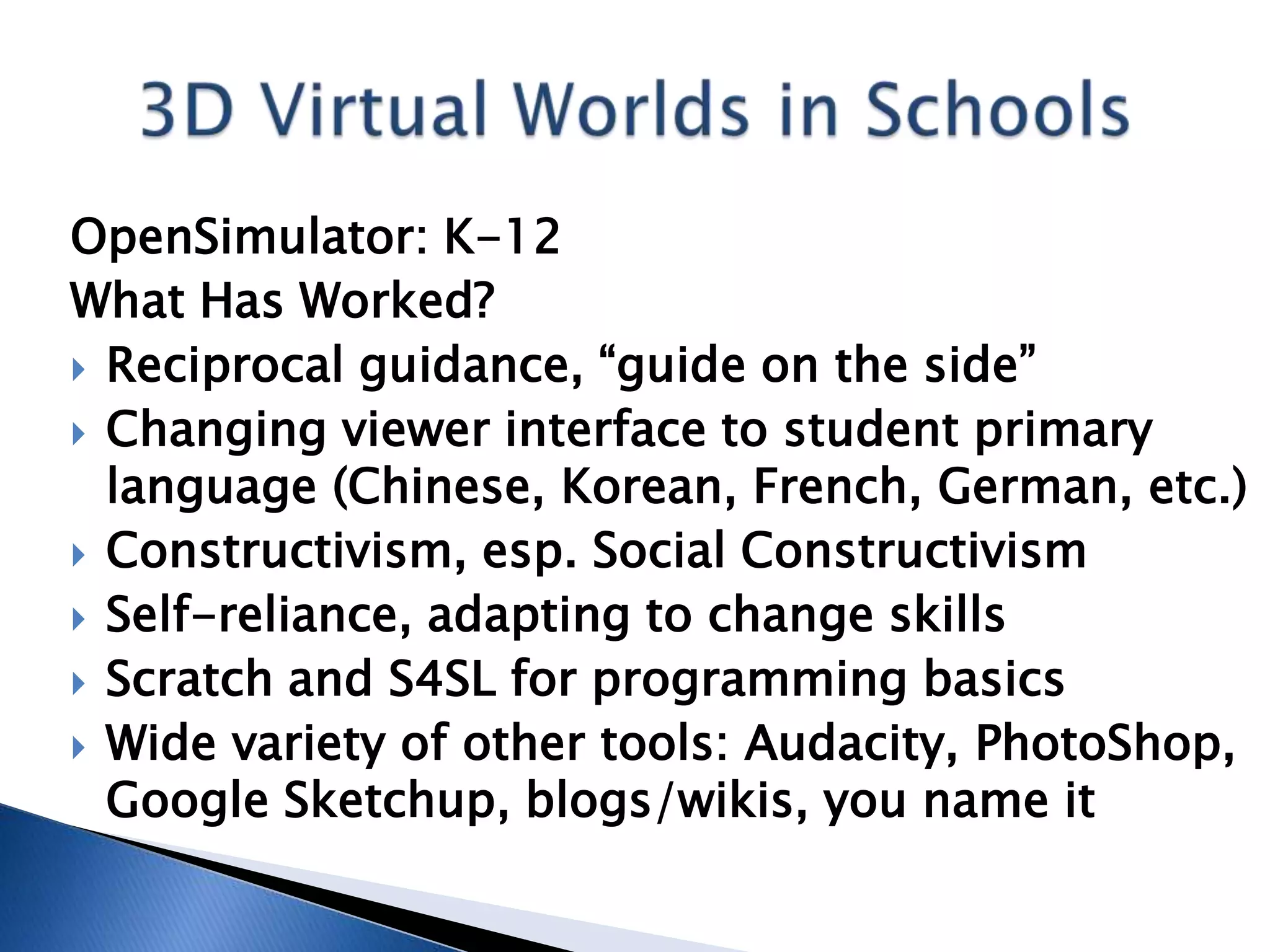 OpenSimulator: K-12
What Has Worked?
 Reciprocal guidance, “guide on the side”
 Changing viewer interface to student primary
  language (Chinese, Korean, French, German, etc.)
 Constructivism, esp. Social Constructivism
 Self-reliance, adapting to change skills
 Scratch and S4SL for programming basics
 Wide variety of other tools: Audacity, PhotoShop,
  Google Sketchup, blogs/wikis, you name it
 
