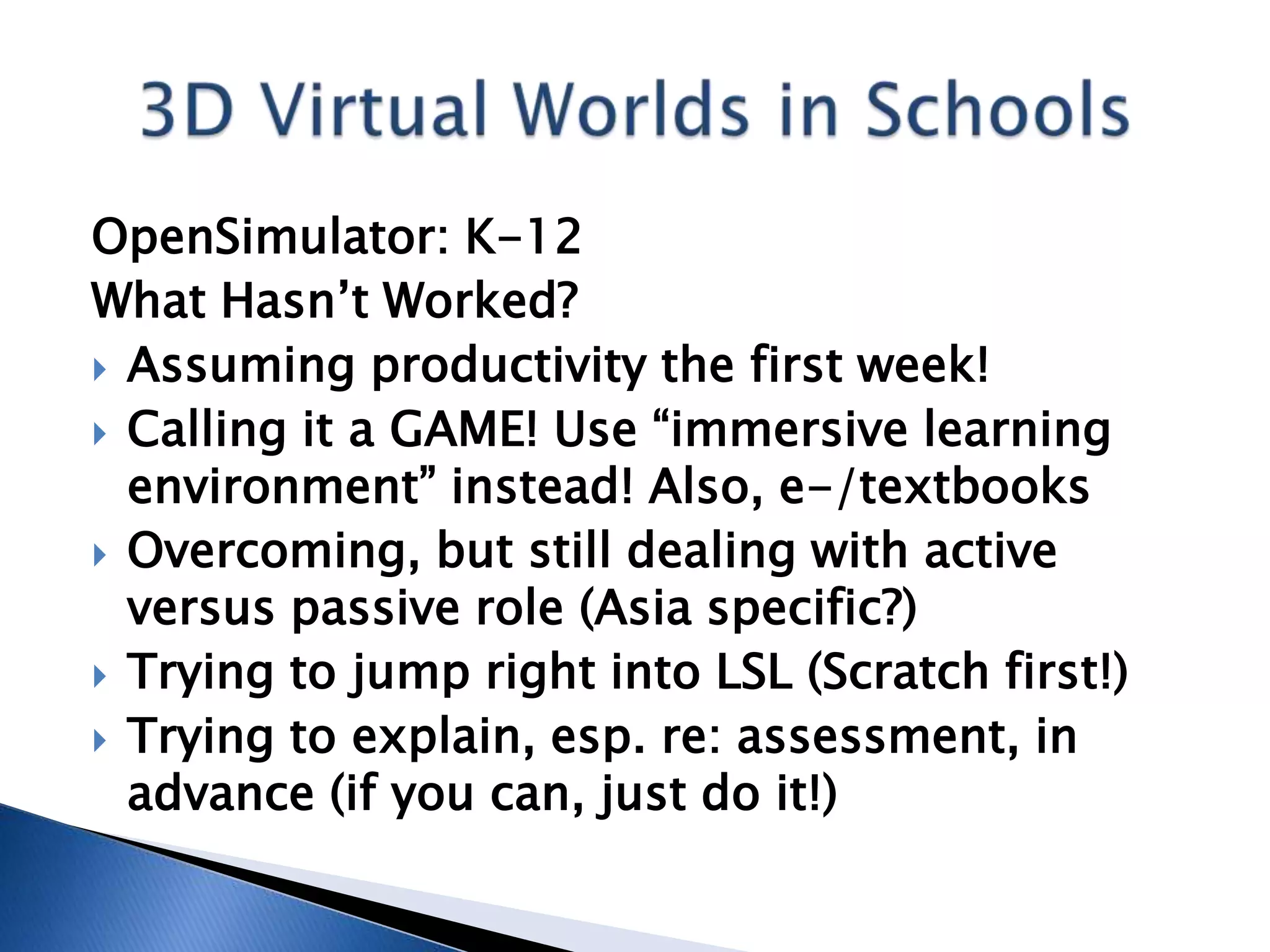 OpenSimulator: K-12
What Hasn’t Worked?
 Assuming productivity the first week!
 Calling it a GAME! Use “immersive learning
  environment” instead! Also, e-/textbooks
 Overcoming, but still dealing with active
  versus passive role (Asia specific?)
 Trying to jump right into LSL (Scratch first!)
 Trying to explain, esp. re: assessment, in
  advance (if you can, just do it!)
 