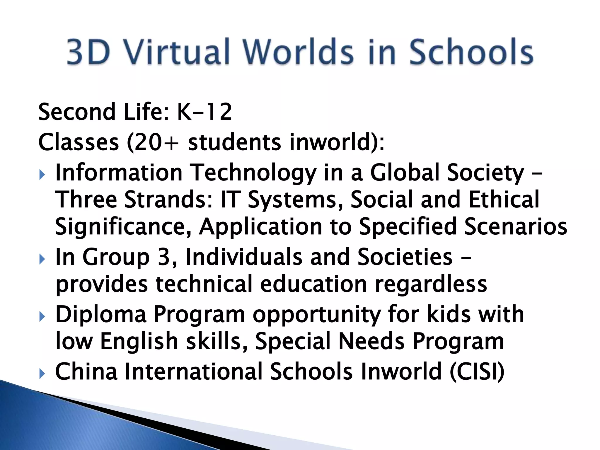 Second Life: K-12
Classes (20+ students inworld):
 Information Technology in a Global Society –
  Three Strands: IT Systems, Social and Ethical
  Significance, Application to Specified Scenarios
 In Group 3, Individuals and Societies –
  provides technical education regardless
 Diploma Program opportunity for kids with
  low English skills, Special Needs Program
 China International Schools Inworld (CISI)
 