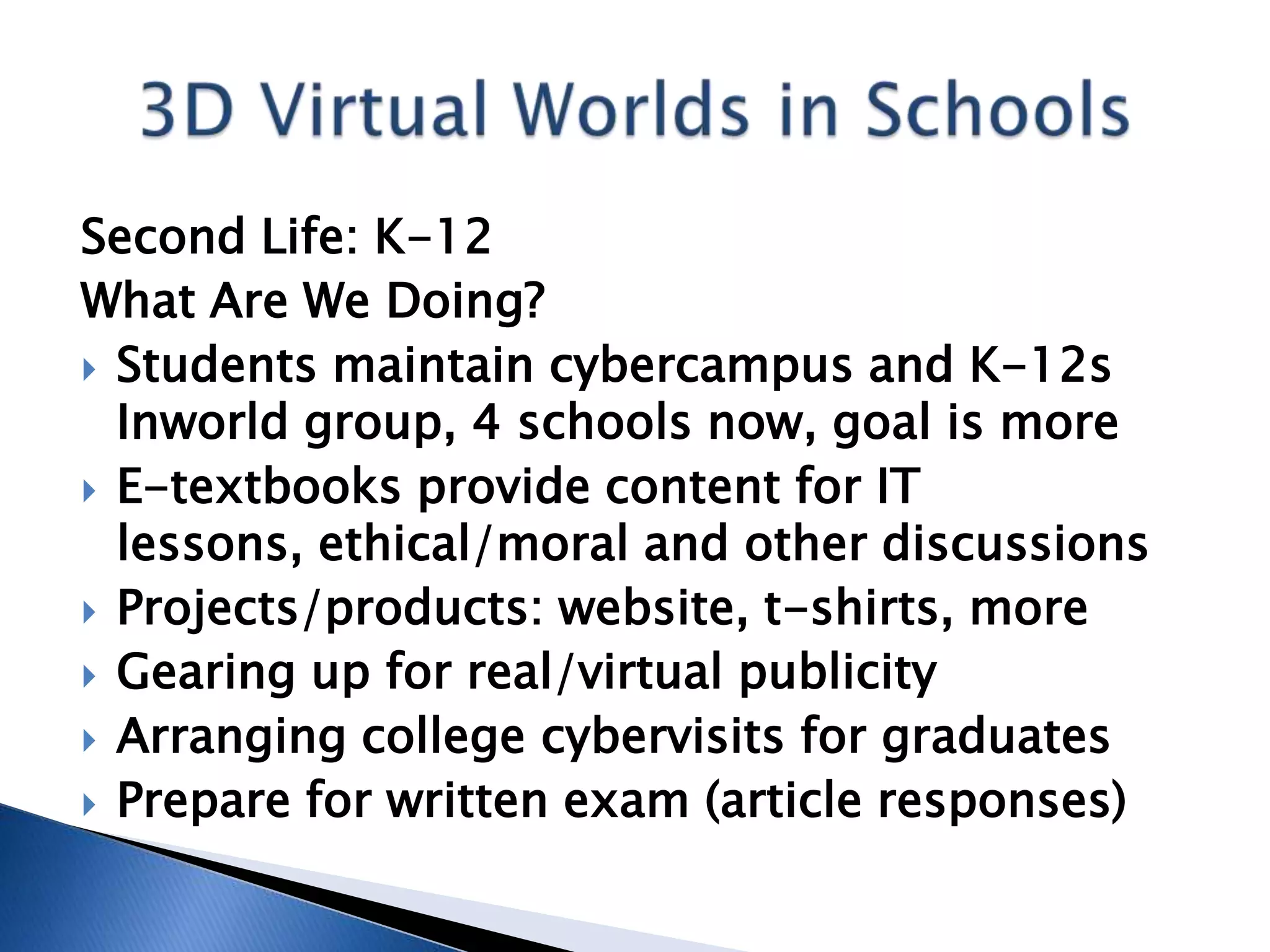 Second Life: K-12
What Are We Doing?
 Students maintain cybercampus and K-12s
  Inworld group, 4 schools now, goal is more
 E-textbooks provide content for IT
  lessons, ethical/moral and other discussions
 Projects/products: website, t-shirts, more
 Gearing up for real/virtual publicity
 Arranging college cybervisits for graduates
 Prepare for written exam (article responses)
 
