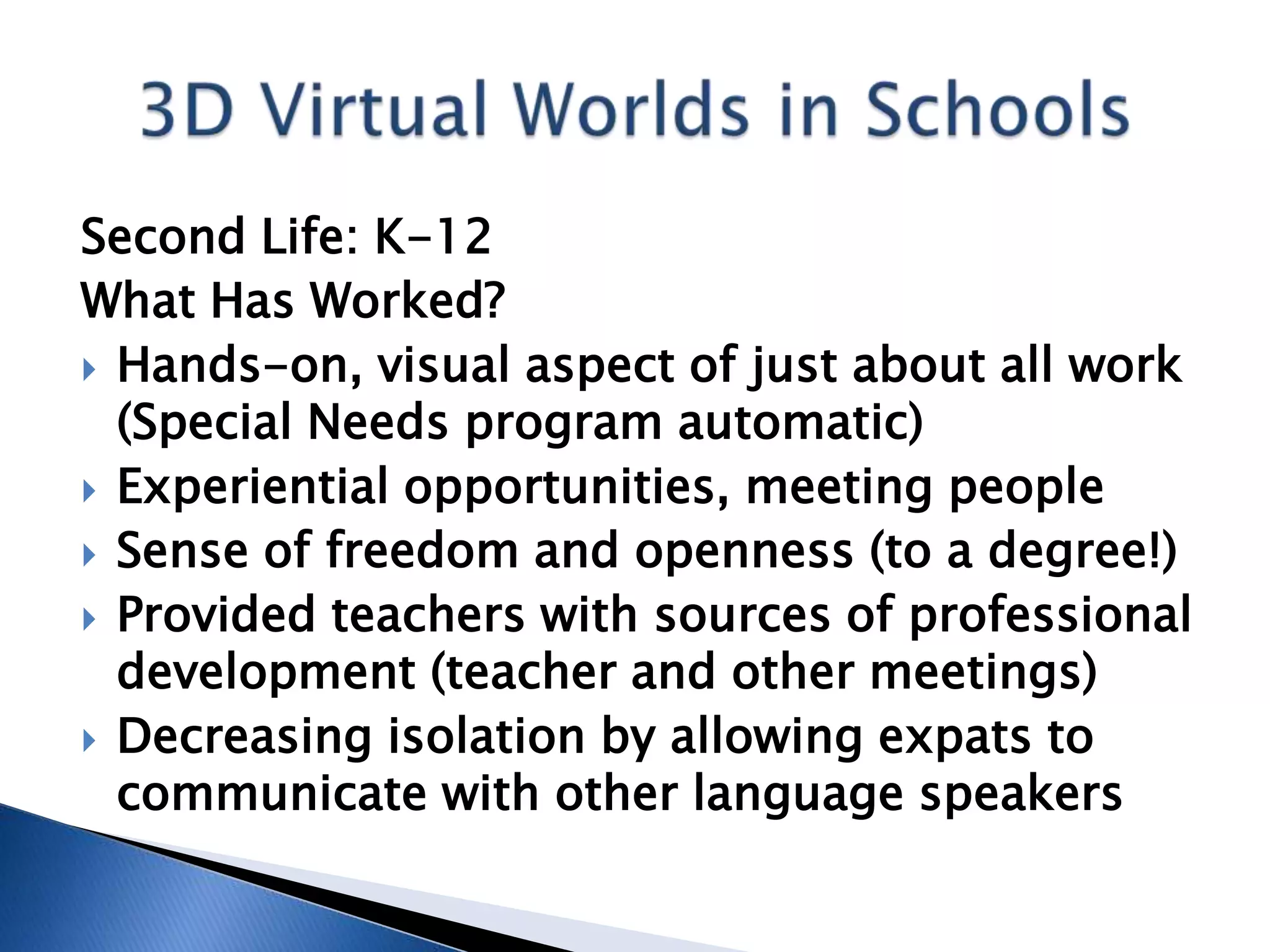 Second Life: K-12
What Has Worked?
 Hands-on, visual aspect of just about all work
  (Special Needs program automatic)
 Experiential opportunities, meeting people
 Sense of freedom and openness (to a degree!)
 Provided teachers with sources of professional
  development (teacher and other meetings)
 Decreasing isolation by allowing expats to
  communicate with other language speakers
 