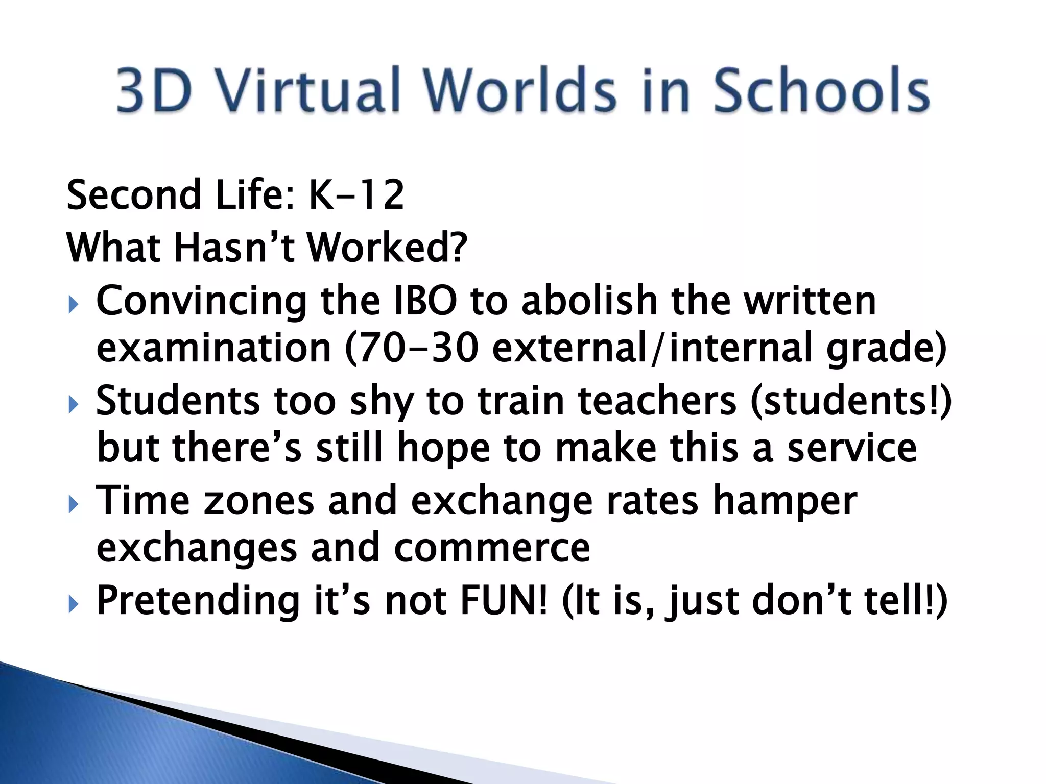 Second Life: K-12
What Hasn’t Worked?
 Convincing the IBO to abolish the written
  examination (70-30 external/internal grade)
 Students too shy to train teachers (students!)
  but there’s still hope to make this a service
 Time zones and exchange rates hamper
  exchanges and commerce
 Pretending it’s not FUN! (It is, just don’t tell!)
 