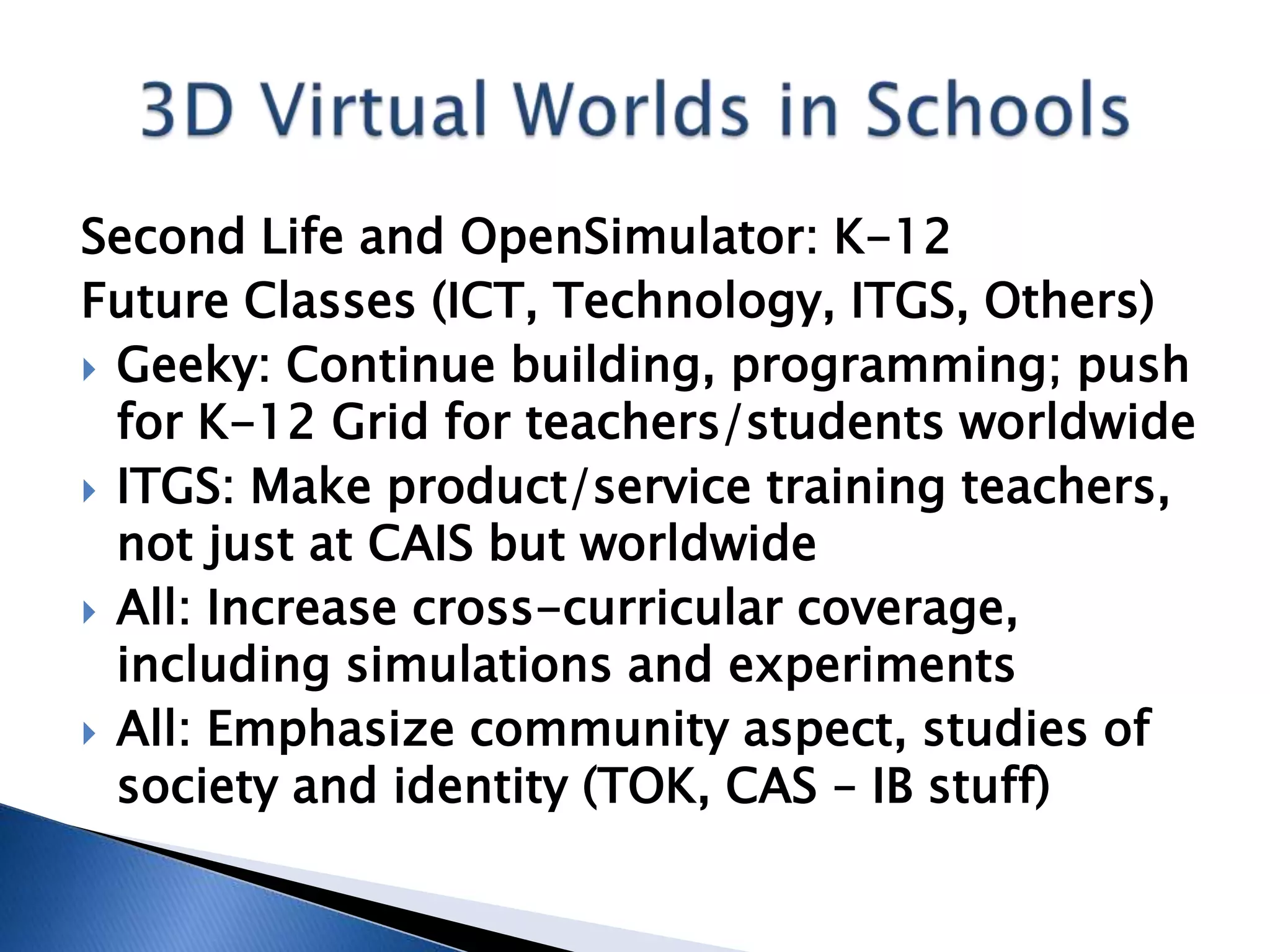 Second Life and OpenSimulator: K-12
Future Classes (ICT, Technology, ITGS, Others)
 Geeky: Continue building, programming; push
  for K-12 Grid for teachers/students worldwide
 ITGS: Make product/service training teachers,
  not just at CAIS but worldwide
 All: Increase cross-curricular coverage,
  including simulations and experiments
 All: Emphasize community aspect, studies of
  society and identity (TOK, CAS – IB stuff)
 