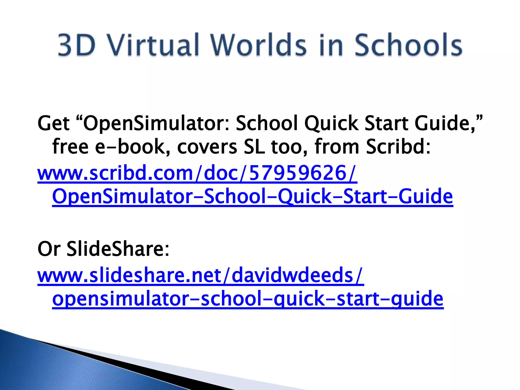 Get “OpenSimulator: School Quick Start Guide,”
 free e-book, covers SL too, from Scribd:
www.scribd.com/doc/57959626/
 OpenSimulator-School-Quick-Start-Guide

Or SlideShare:
www.slideshare.net/davidwdeeds/
 opensimulator-school-quick-start-guide
 
