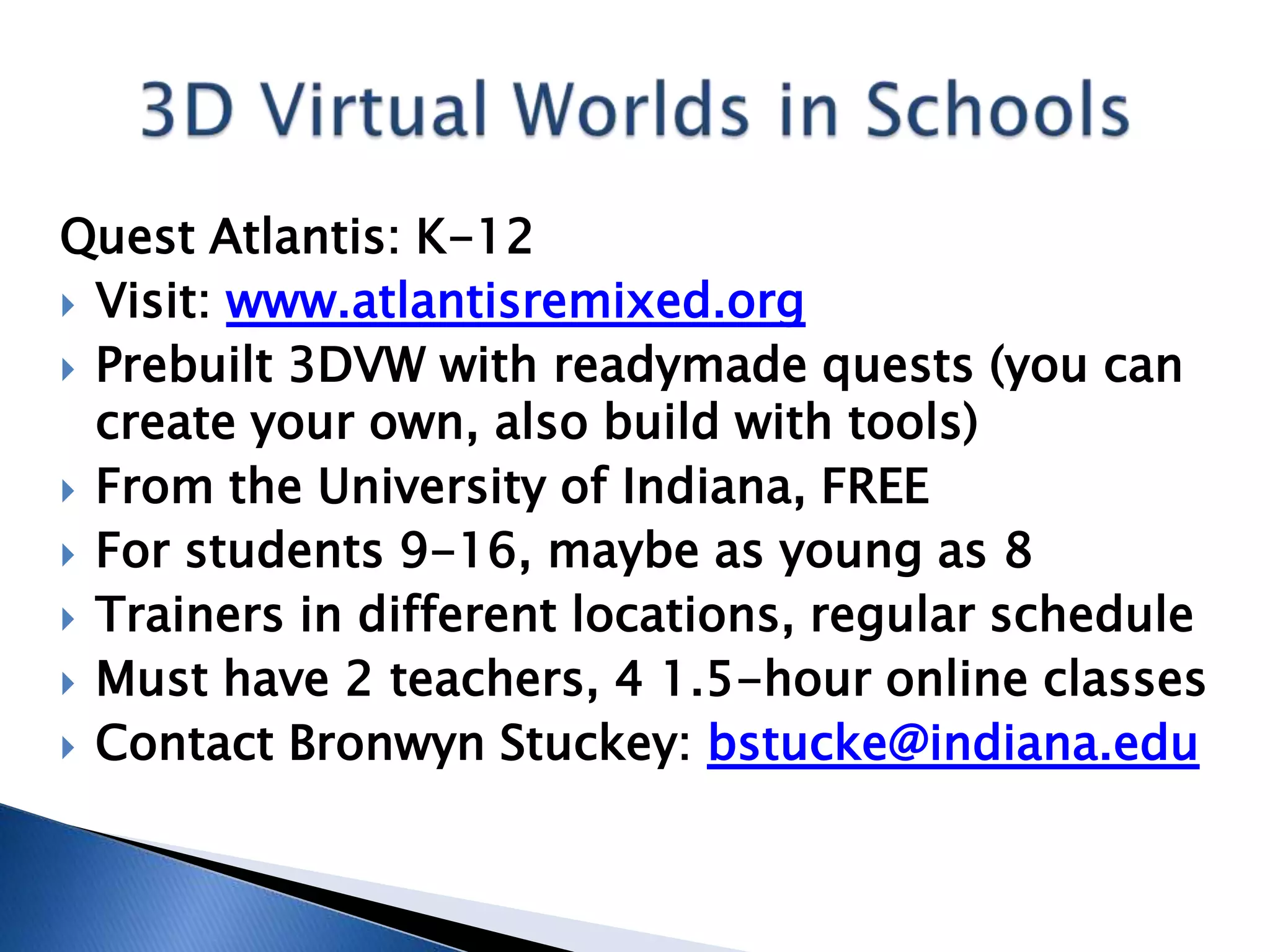 Quest Atlantis: K-12
 Visit: www.atlantisremixed.org
 Prebuilt 3DVW with readymade quests (you can
  create your own, also build with tools)
 From the University of Indiana, FREE
 For students 9-16, maybe as young as 8
 Trainers in different locations, regular schedule
 Must have 2 teachers, 4 1.5-hour online classes
 Contact Bronwyn Stuckey: bstucke@indiana.edu
 