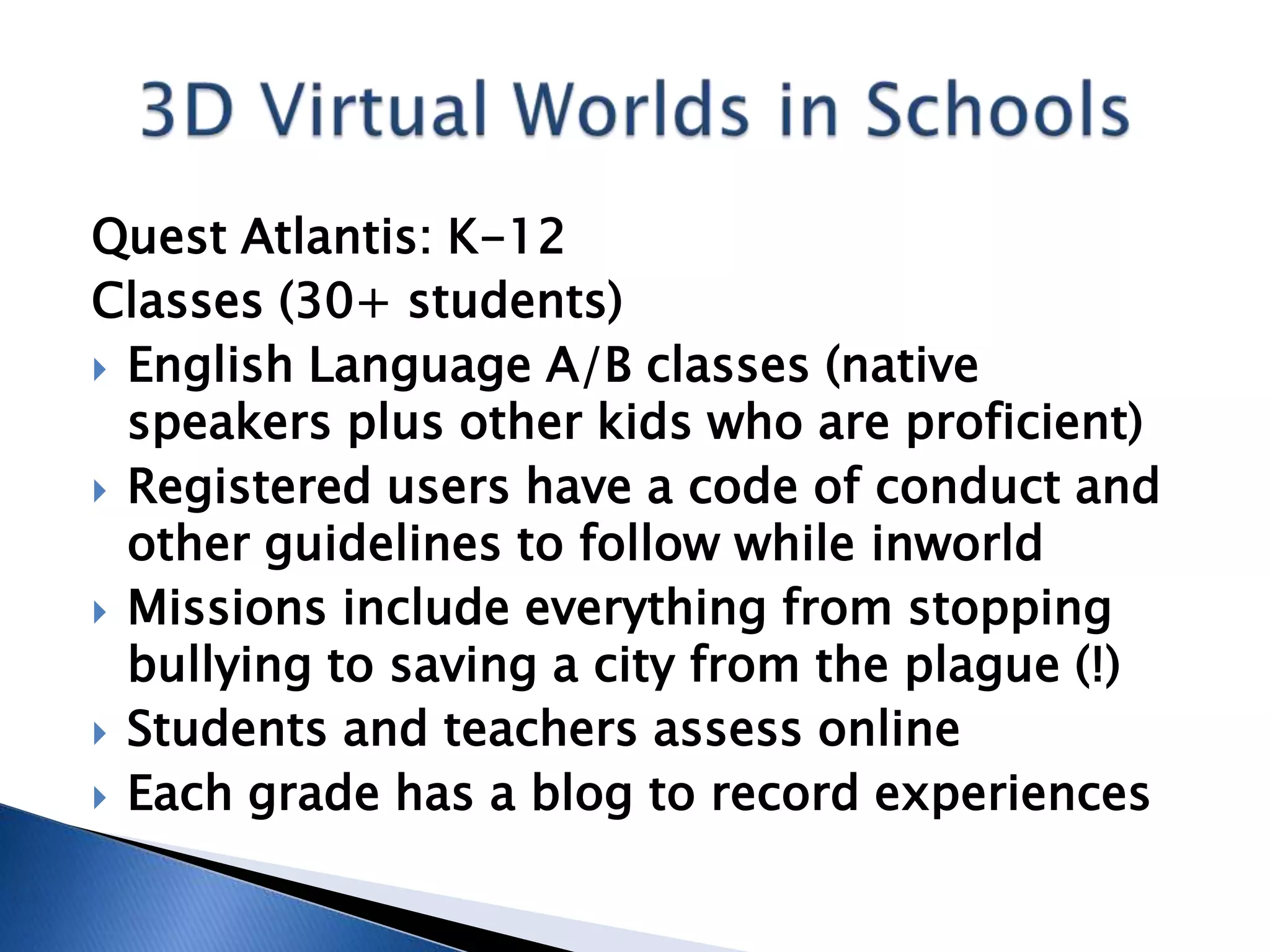 Quest Atlantis: K-12
Classes (30+ students)
 English Language A/B classes (native
  speakers plus other kids who are proficient)
 Registered users have a code of conduct and
  other guidelines to follow while inworld
 Missions include everything from stopping
  bullying to saving a city from the plague (!)
 Students and teachers assess online
 Each grade has a blog to record experiences
 