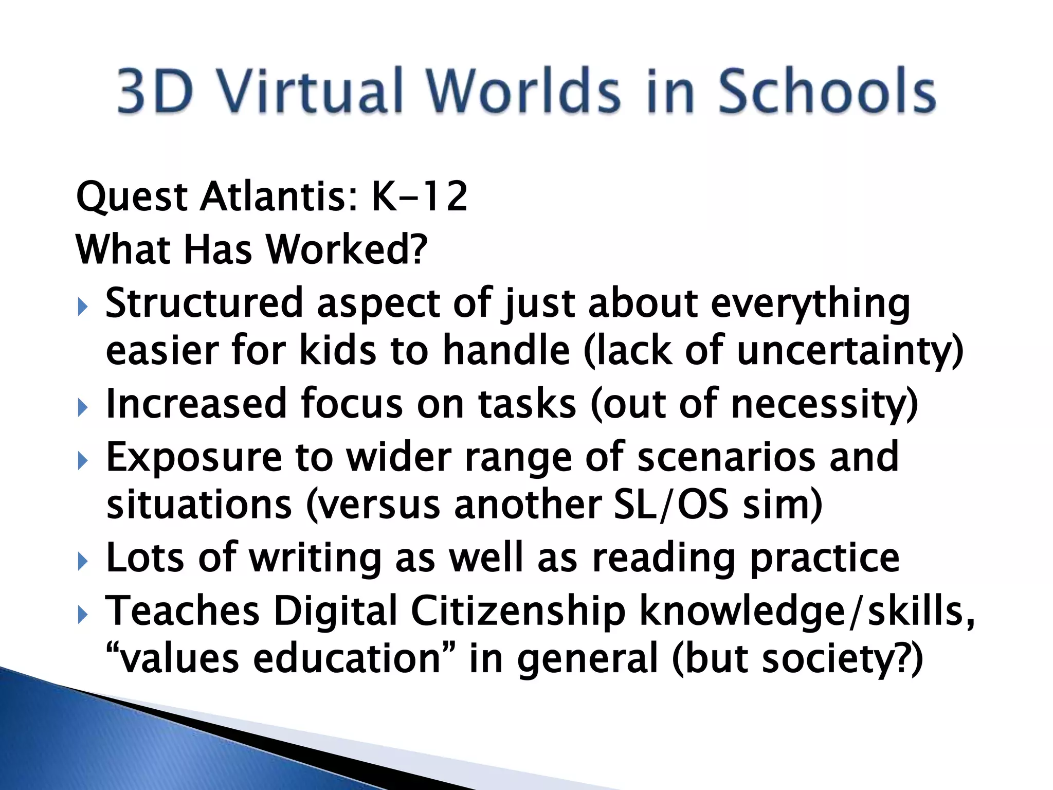 Quest Atlantis: K-12
What Has Worked?
 Structured aspect of just about everything
  easier for kids to handle (lack of uncertainty)
 Increased focus on tasks (out of necessity)
 Exposure to wider range of scenarios and
  situations (versus another SL/OS sim)
 Lots of writing as well as reading practice
 Teaches Digital Citizenship knowledge/skills,
  “values education” in general (but society?)
 