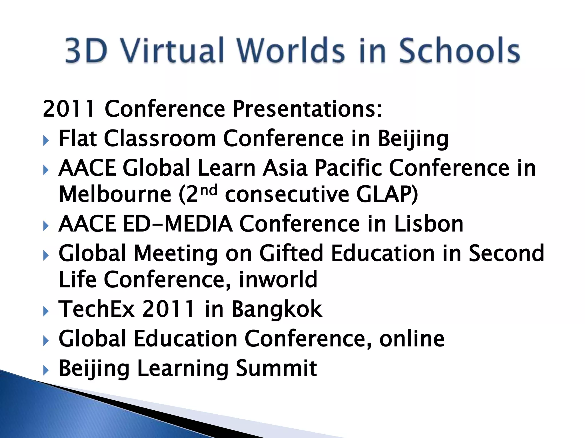 2011 Conference Presentations:
 Flat Classroom Conference in Beijing
 AACE Global Learn Asia Pacific Conference in
  Melbourne (2nd consecutive GLAP)
 AACE ED-MEDIA Conference in Lisbon
 Global Meeting on Gifted Education in Second
  Life Conference, inworld
 TechEx 2011 in Bangkok
 Global Education Conference, online
 Beijing Learning Summit
 