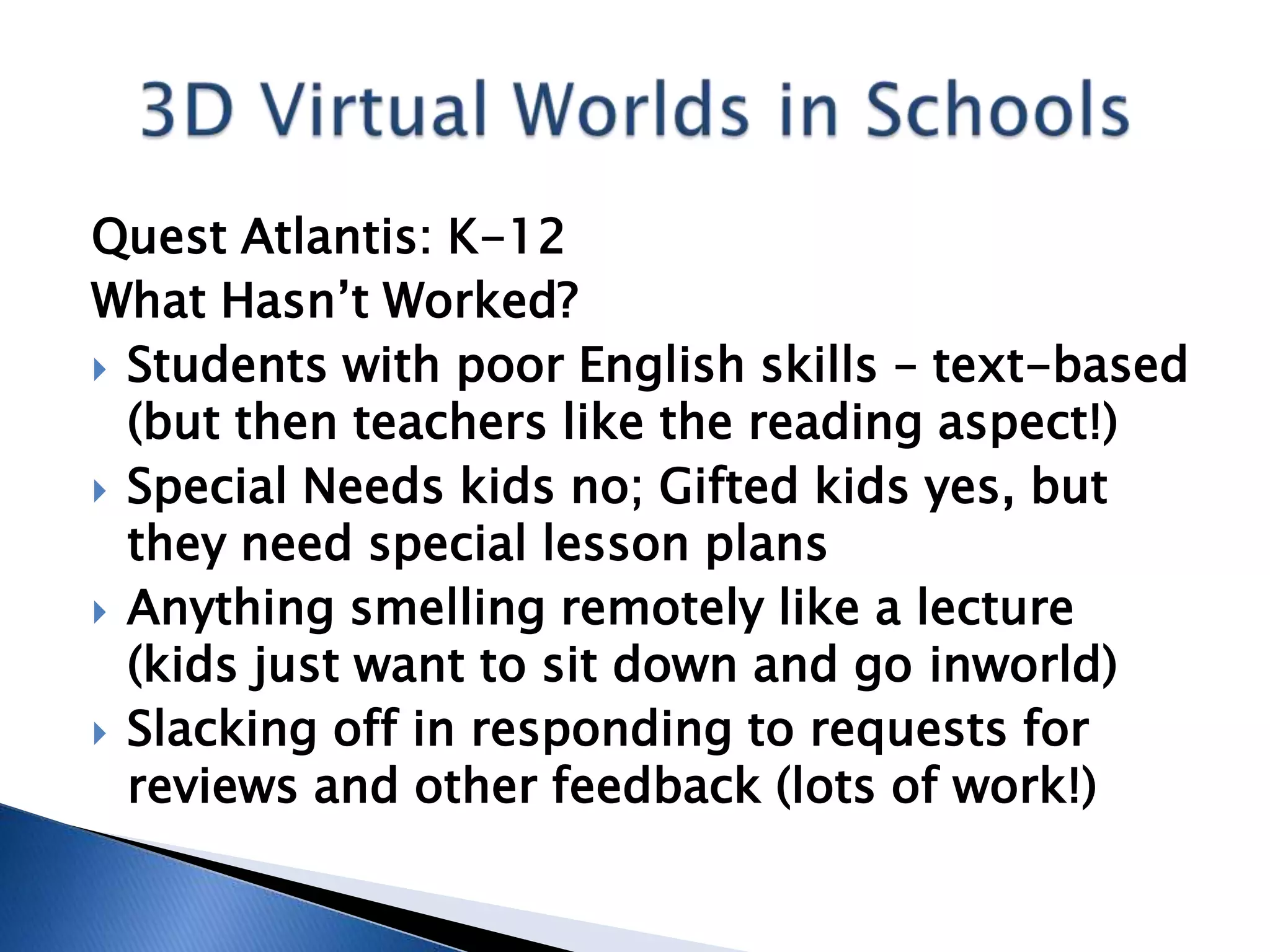 Quest Atlantis: K-12
What Hasn’t Worked?
 Students with poor English skills – text-based
  (but then teachers like the reading aspect!)
 Special Needs kids no; Gifted kids yes, but
  they need special lesson plans
 Anything smelling remotely like a lecture
  (kids just want to sit down and go inworld)
 Slacking off in responding to requests for
  reviews and other feedback (lots of work!)
 