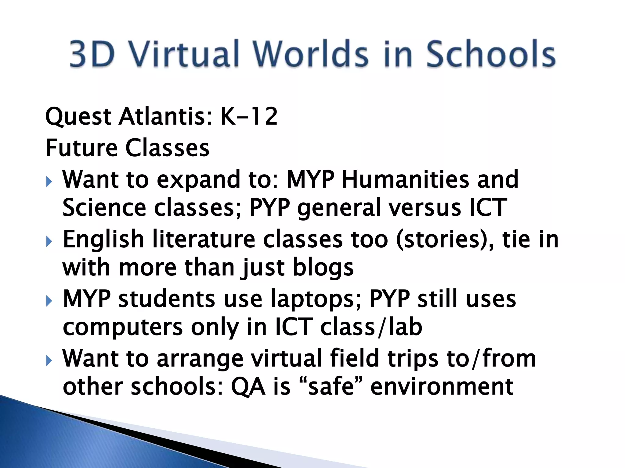 Quest Atlantis: K-12
Future Classes
 Want to expand to: MYP Humanities and
  Science classes; PYP general versus ICT
 English literature classes too (stories), tie in
  with more than just blogs
 MYP students use laptops; PYP still uses
  computers only in ICT class/lab
 Want to arrange virtual field trips to/from
  other schools: QA is “safe” environment
 