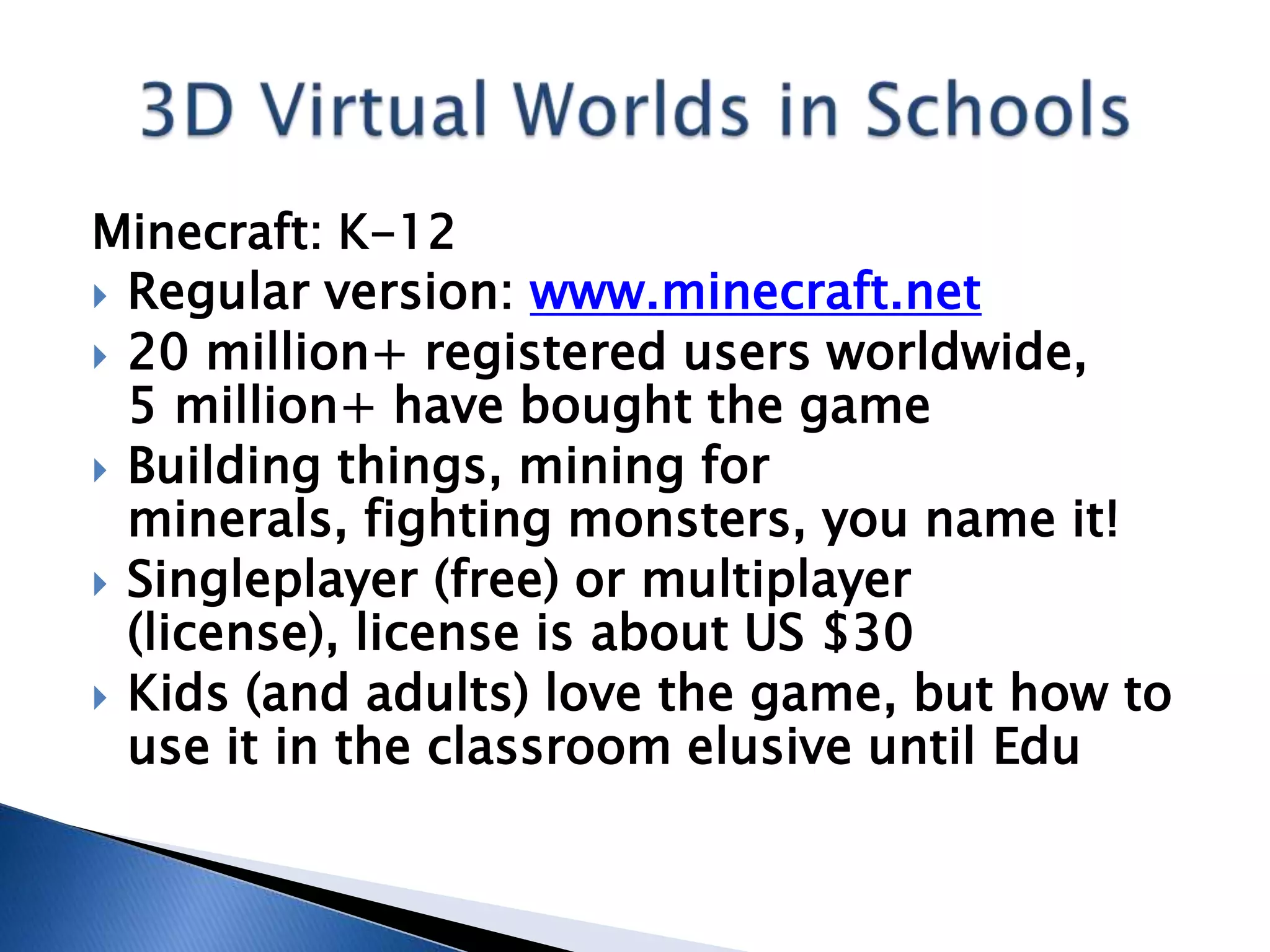Minecraft: K-12
 Regular version: www.minecraft.net
 20 million+ registered users worldwide,
  5 million+ have bought the game
 Building things, mining for
  minerals, fighting monsters, you name it!
 Singleplayer (free) or multiplayer
  (license), license is about US $30
 Kids (and adults) love the game, but how to
  use it in the classroom elusive until Edu
 
