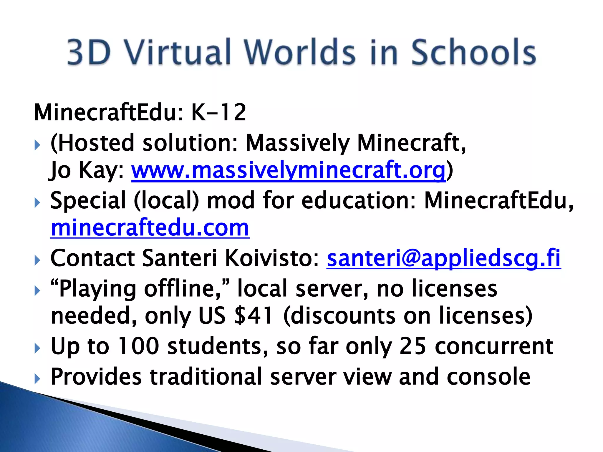 MinecraftEdu: K-12
 (Hosted solution: Massively Minecraft,
  Jo Kay: www.massivelyminecraft.org)
 Special (local) mod for education: MinecraftEdu,
  minecraftedu.com
 Contact Santeri Koivisto: santeri@appliedscg.fi
 “Playing offline,” local server, no licenses
  needed, only US $41 (discounts on licenses)
 Up to 100 students, so far only 25 concurrent
 Provides traditional server view and console
 