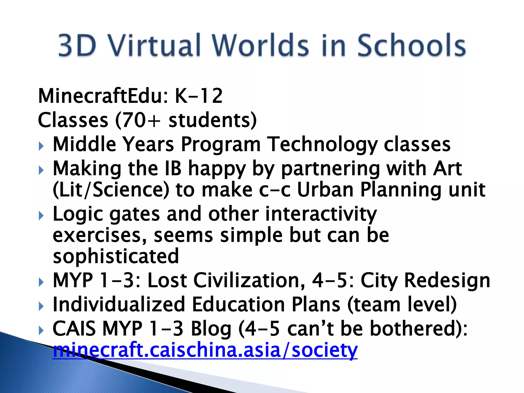 MinecraftEdu: K-12
Classes (70+ students)
 Middle Years Program Technology classes
 Making the IB happy by partnering with Art
  (Lit/Science) to make c-c Urban Planning unit
 Logic gates and other interactivity
  exercises, seems simple but can be
  sophisticated
 MYP 1-3: Lost Civilization, 4-5: City Redesign
 Individualized Education Plans (team level)
 CAIS MYP 1-3 Blog (4-5 can’t be bothered):
  minecraft.caischina.asia/society
 