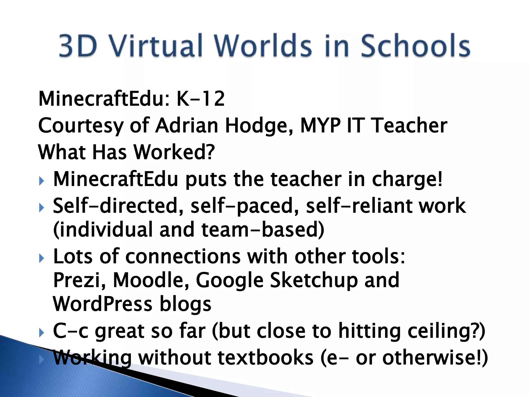 MinecraftEdu: K-12
Courtesy of Adrian Hodge, MYP IT Teacher
What Has Worked?
 MinecraftEdu puts the teacher in charge!
 Self-directed, self-paced, self-reliant work
  (individual and team-based)
 Lots of connections with other tools:
  Prezi, Moodle, Google Sketchup and
  WordPress blogs
 C-c great so far (but close to hitting ceiling?)
 Working without textbooks (e- or otherwise!)
 