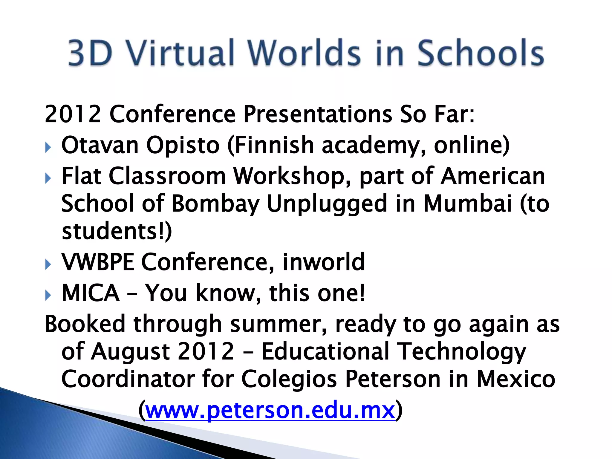 2012 Conference Presentations So Far:
 Otavan Opisto (Finnish academy, online)
 Flat Classroom Workshop, part of American
  School of Bombay Unplugged in Mumbai (to
  students!)
 VWBPE Conference, inworld
 MICA – You know, this one!
Booked through summer, ready to go again as
  of August 2012 – Educational Technology
  Coordinator for Colegios Peterson in Mexico
          (www.peterson.edu.mx)
 