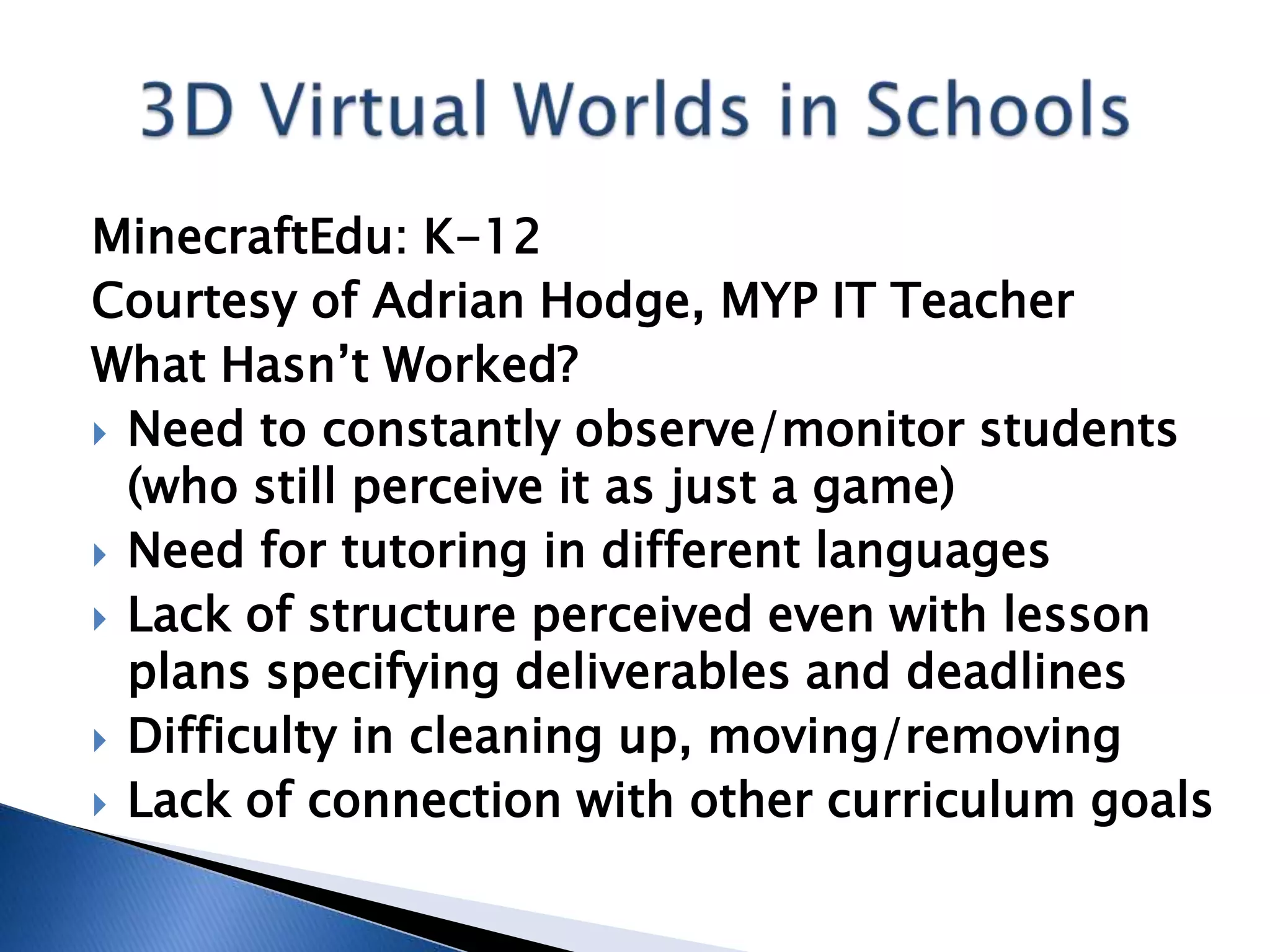 MinecraftEdu: K-12
Courtesy of Adrian Hodge, MYP IT Teacher
What Hasn’t Worked?
 Need to constantly observe/monitor students
  (who still perceive it as just a game)
 Need for tutoring in different languages
 Lack of structure perceived even with lesson
  plans specifying deliverables and deadlines
 Difficulty in cleaning up, moving/removing
 Lack of connection with other curriculum goals
 