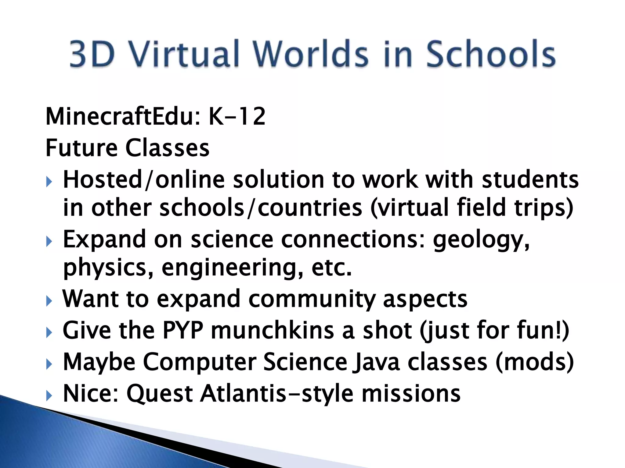 MinecraftEdu: K-12
Future Classes
 Hosted/online solution to work with students
  in other schools/countries (virtual field trips)
 Expand on science connections: geology,
  physics, engineering, etc.
 Want to expand community aspects
 Give the PYP munchkins a shot (just for fun!)
 Maybe Computer Science Java classes (mods)
 Nice: Quest Atlantis-style missions
 