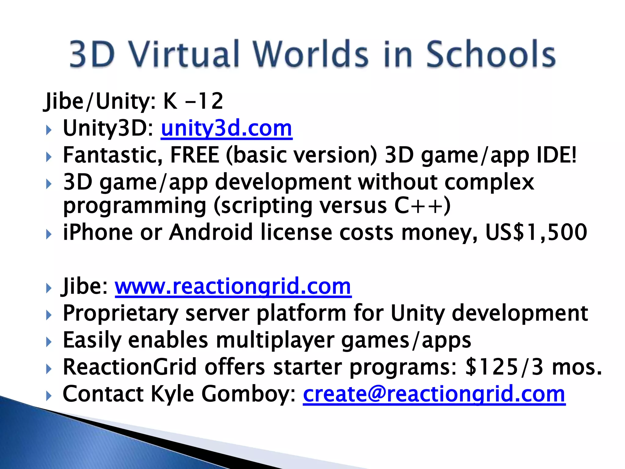 Jibe/Unity: K -12
 Unity3D: unity3d.com
 Fantastic, FREE (basic version) 3D game/app IDE!
 3D game/app development without complex
  programming (scripting versus C++)
 iPhone or Android license costs money, US$1,500


   Jibe: www.reactiongrid.com
   Proprietary server platform for Unity development
   Easily enables multiplayer games/apps
   ReactionGrid offers starter programs: $125/3 mos.
   Contact Kyle Gomboy: create@reactiongrid.com
 