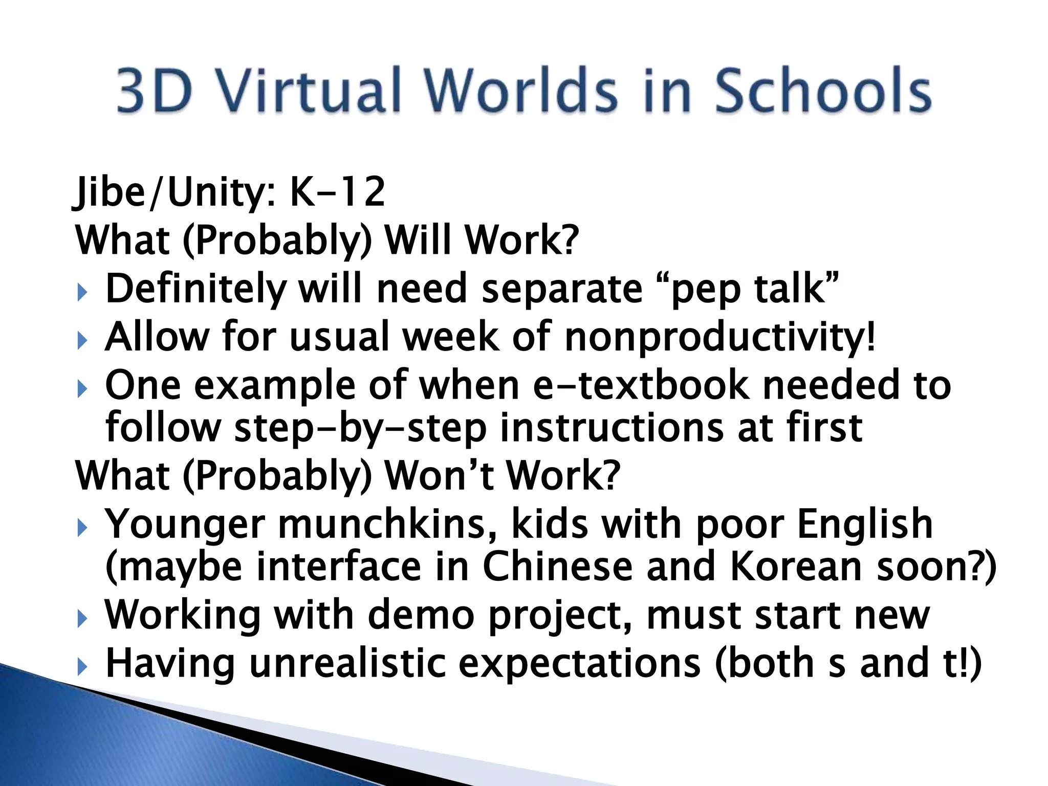Jibe/Unity: K-12
What (Probably) Will Work?
 Definitely will need separate “pep talk”
 Allow for usual week of nonproductivity!
 One example of when e-textbook needed to
  follow step-by-step instructions at first
What (Probably) Won’t Work?
 Younger munchkins, kids with poor English
  (maybe interface in Chinese and Korean soon?)
 Working with demo project, must start new
 Having unrealistic expectations (both s and t!)
 