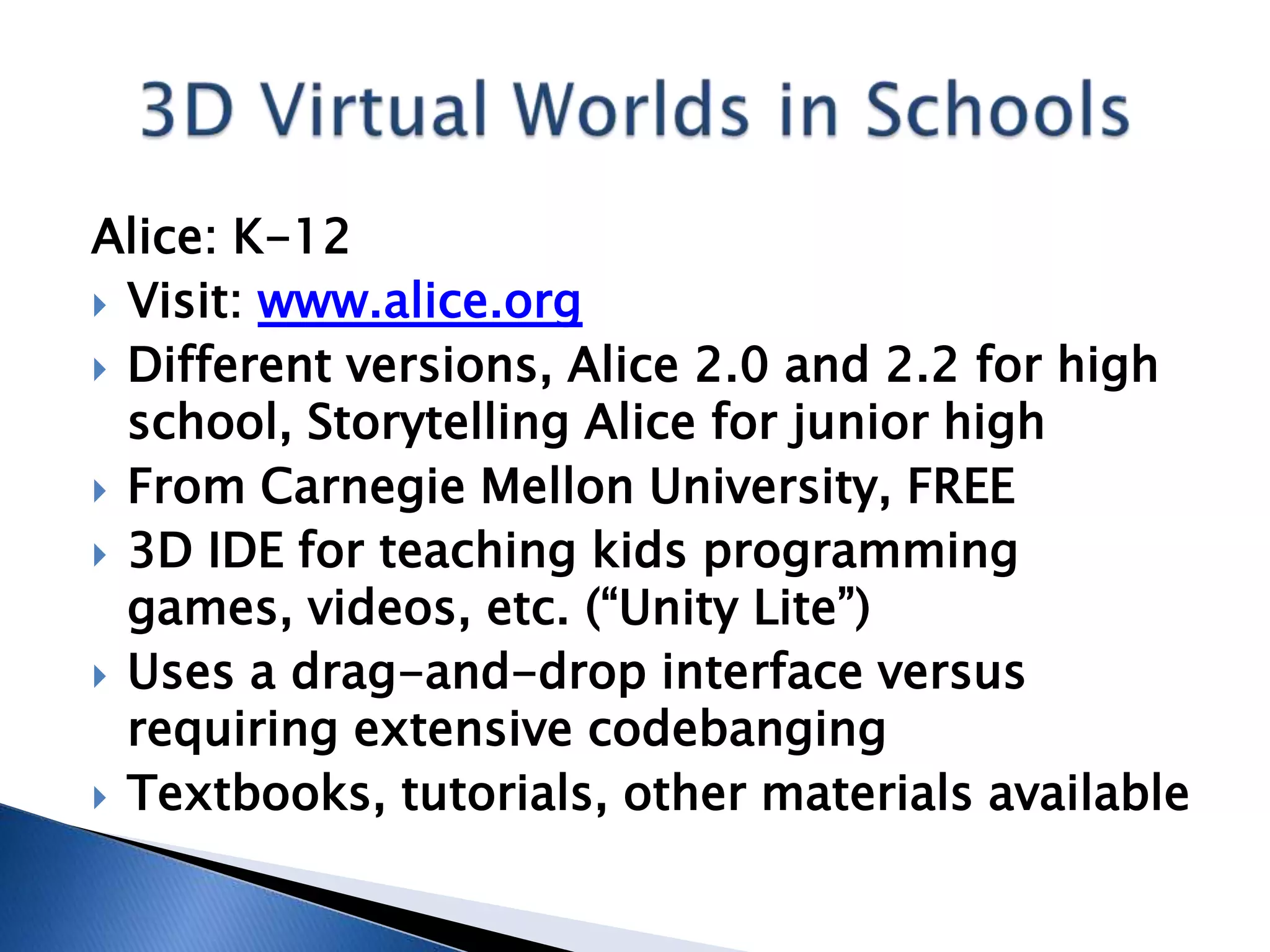 Alice: K-12
 Visit: www.alice.org
 Different versions, Alice 2.0 and 2.2 for high
  school, Storytelling Alice for junior high
 From Carnegie Mellon University, FREE
 3D IDE for teaching kids programming
  games, videos, etc. (“Unity Lite”)
 Uses a drag-and-drop interface versus
  requiring extensive codebanging
 Textbooks, tutorials, other materials available
 
