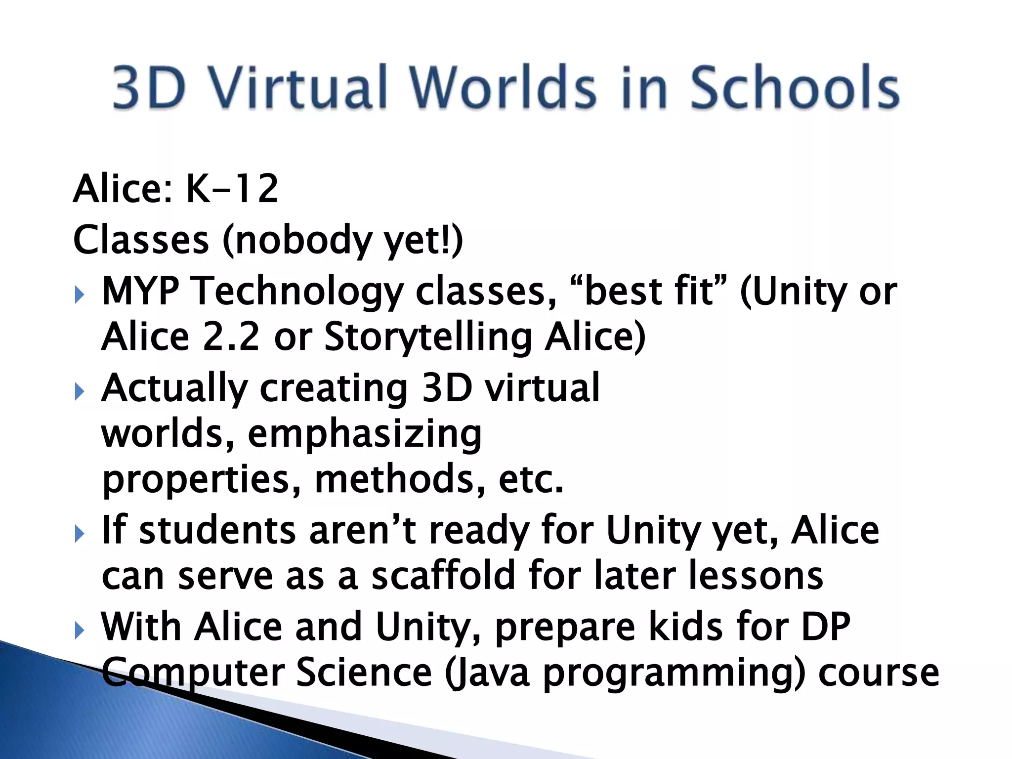 Alice: K-12
Classes (nobody yet!)
 MYP Technology classes, “best fit” (Unity or
  Alice 2.2 or Storytelling Alice)
 Actually creating 3D virtual
  worlds, emphasizing
  properties, methods, etc.
 If students aren’t ready for Unity yet, Alice
  can serve as a scaffold for later lessons
 With Alice and Unity, prepare kids for DP
  Computer Science (Java programming) course
 