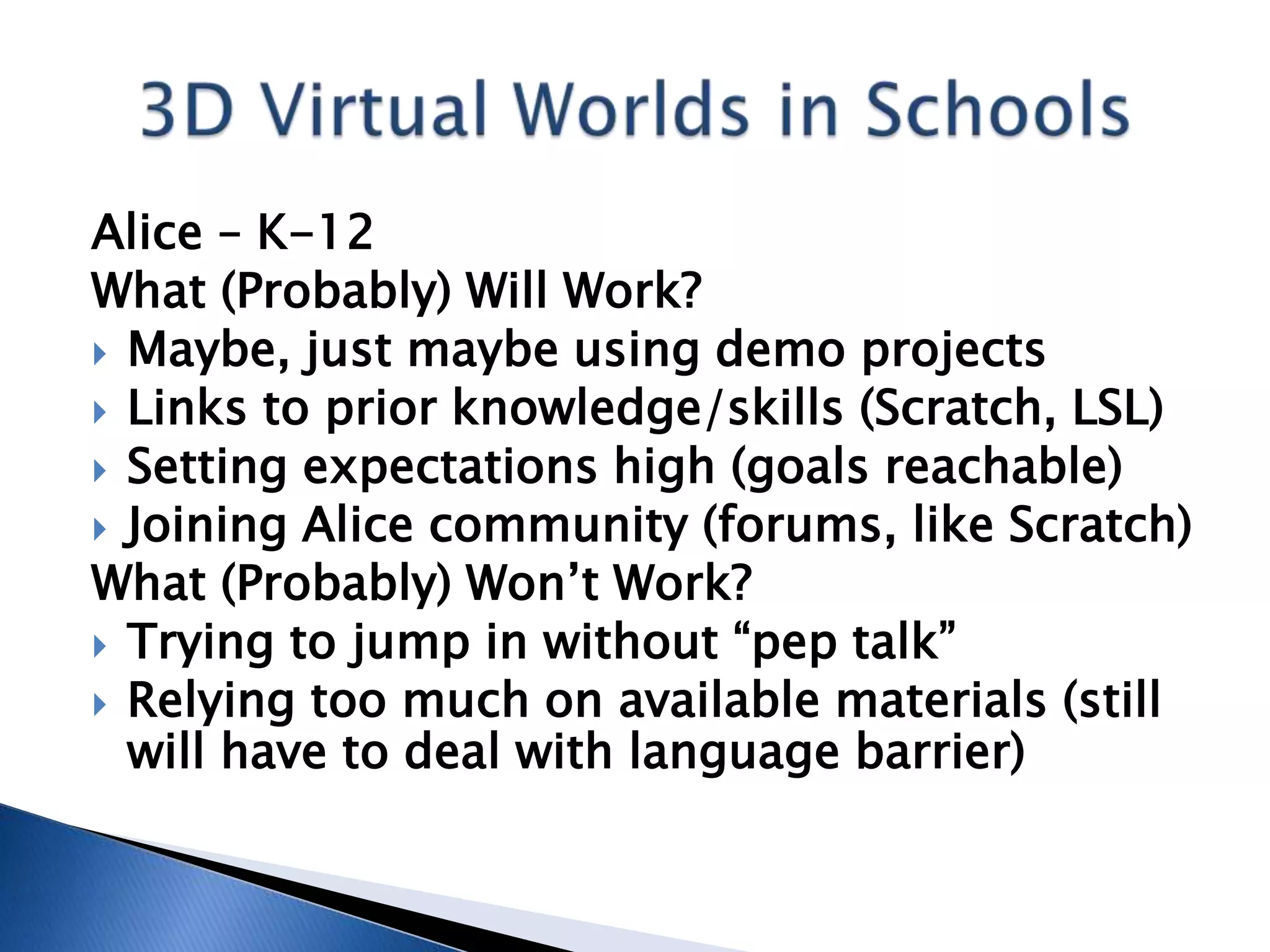 Alice – K-12
What (Probably) Will Work?
 Maybe, just maybe using demo projects
 Links to prior knowledge/skills (Scratch, LSL)
 Setting expectations high (goals reachable)
 Joining Alice community (forums, like Scratch)
What (Probably) Won’t Work?
 Trying to jump in without “pep talk”
 Relying too much on available materials (still
  will have to deal with language barrier)
 