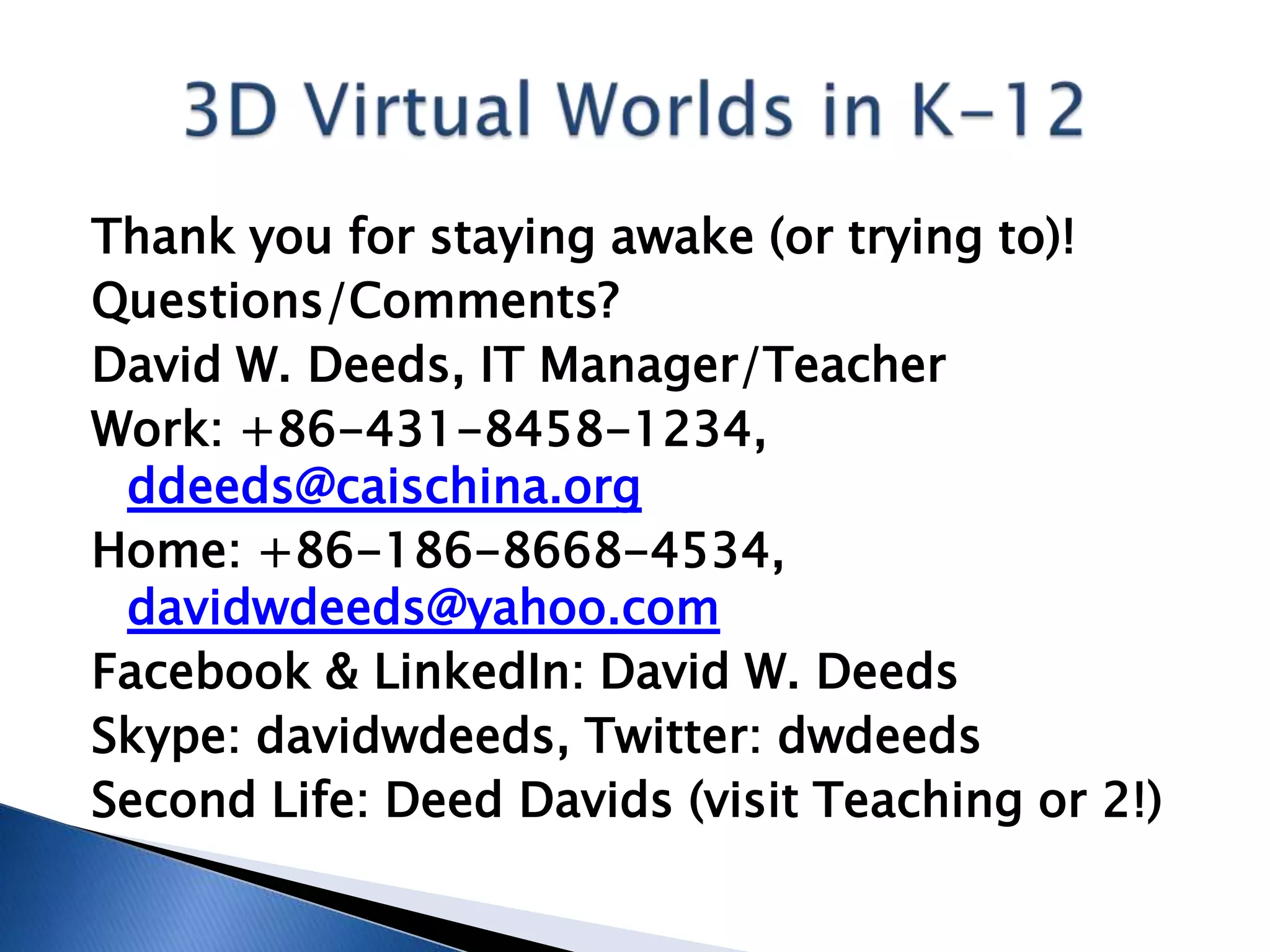 Thank you for staying awake (or trying to)!
Questions/Comments?
David W. Deeds, IT Manager/Teacher
Work: +86-431-8458-1234,
 ddeeds@caischina.org
Home: +86-186-8668-4534,
 davidwdeeds@yahoo.com
Facebook & LinkedIn: David W. Deeds
Skype: davidwdeeds, Twitter: dwdeeds
Second Life: Deed Davids (visit Teaching or 2!)
 