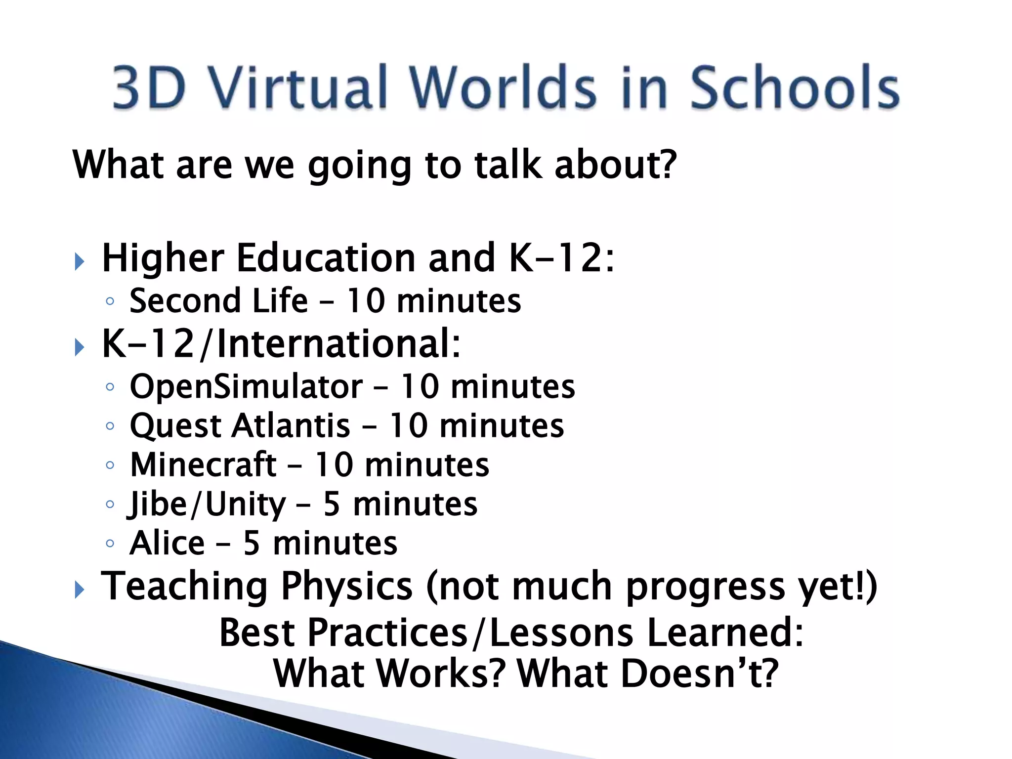What are we going to talk about?

   Higher Education and K-12:
    ◦ Second Life – 10 minutes
   K-12/International:
    ◦   OpenSimulator – 10 minutes
    ◦   Quest Atlantis – 10 minutes
    ◦   Minecraft – 10 minutes
    ◦   Jibe/Unity – 5 minutes
    ◦   Alice – 5 minutes
   Teaching Physics (not much progress yet!)
          Best Practices/Lessons Learned:
             What Works? What Doesn’t?
 