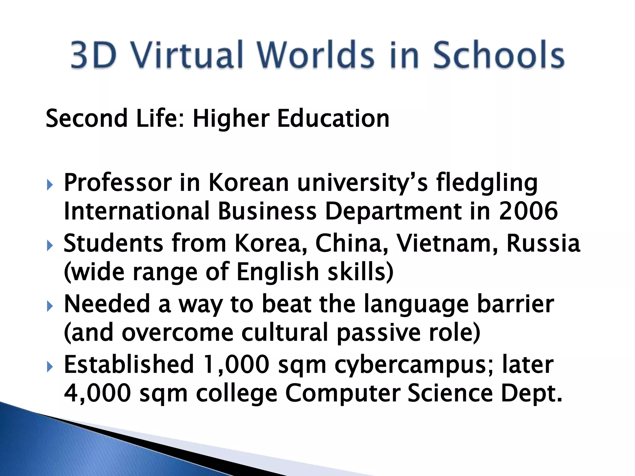 Second Life: Higher Education

   Professor in Korean university’s fledgling
    International Business Department in 2006
   Students from Korea, China, Vietnam, Russia
    (wide range of English skills)
   Needed a way to beat the language barrier
    (and overcome cultural passive role)
   Established 1,000 sqm cybercampus; later
    4,000 sqm college Computer Science Dept.
 