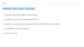 TIPS
NARROW YOUR TARGET AUDIENCE
▸ narrow band of target consumers
▸ speeds up your development time
▸ guides your testing - narrows down your testing variables
▸ marketing - early insights
▸ saves money
 