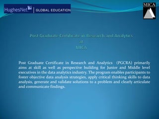 Post Graduate Certificate in Research and AnalyticsatMICA Post Graduate Certificate in Research and Analytics  (PGCRA) primarily  aims at skill as well as perspective building for Junior and Middle level executives in the data analytics industry. The program enables participants to foster objective data analysis strategies, apply critical thinking skills to data analysis, generate and validate solutions to a problem and clearly articulate and communicate findings.  