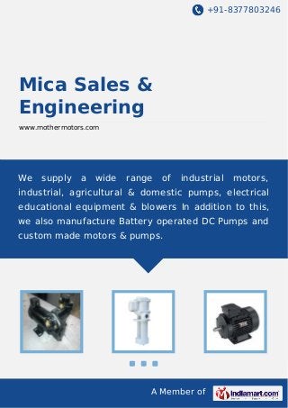 +91-8377803246

Mica Sales &
Engineering
www.mothermotors.com

We

supply

a

wide

range

of

industrial

motors,

industrial, agricultural & domestic pumps, electrical
educational equipment & blowers In addition to this,
we also manufacture Battery operated DC Pumps and
custom made motors & pumps.

A Member of

 
