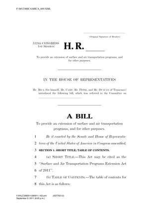 F:M12MICAMICA_069.XML




                                                                                             .....................................................................
                                                                                                       (Original Signature of Member)



                                                                      H. R. ll
                               112TH CONGRESS
                                  1ST SESSION


                                     To provide an extension of surface and air transportation programs, and
                                                               for other purposes.




                                             IN THE HOUSE OF REPRESENTATIVES

                               Mr. MICA (for himself, Mr. CAMP, Mr. PETRI, and Mr. DUNCAN of Tennessee)
                                   introduced the following bill; which was referred to the Committee on
                                   lllllllllllllll




                                                                         A BILL
                                   To provide an extension of surface and air transportation
                                              programs, and for other purposes.

                                 1              Be it enacted by the Senate and House of Representa-
                                 2 tives of the United States of America in Congress assembled,
                                 3     SECTION 1. SHORT TITLE; TABLE OF CONTENTS.

                                 4              (a) SHORT TITLE.—This Act may be cited as the
                                 5 ‘‘Surface and Air Transportation Programs Extension Act
                                 6 of 2011’’.
                                 7              (b) TABLE            OF   CONTENTS.—The table of contents for
                                 8 this Act is as follows:


           f:VHLC090911090911.163.xml                 (507755|12)
           September 9, 2011 (8:05 p.m.)
VerDate Nov 24 2008   20:05 Sep 09, 2011   Jkt 000000   PO 00000   Frm 00001   Fmt 6652   Sfmt 6201    C:DOCUMENTS AND SETTINGSCCHAENSELAPPLICATION DATASOFTQUADXMETA
 