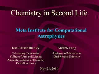 Chemistry in Second Life Jean-Claude Bradley E-Learning Coordinator  College of Arts and Sciences Associate Professor of Chemistry Drexel University May 28, 2010 Meta Institute for Computational Astrophysics Andrew Lang Professor of Mathematics Oral Roberts University 