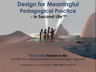 Design for Meaningful
      Pedagogical Practice
               - in Second Life™




             Mariis Mills/Marianne Riis
MUVER Lab, Aalborg University in Copenhagen, Denmark

      All background pictures taken at Bryn Oh’s Immersiva
 