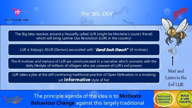 The ‘BIG IDEA’
The Big Idea revolves around a Housefly called LUR (might be Morteins’s Louie’s friend)
which will bring Latrine Use Revolution (LUR) in the country!
LUR is Kalyug’s ASUR (Demon) associated with “Gandi Soch Shauch” (ill motives)
The ill motives and menace of LUR are communicated in a narrative which connects with the
daily lifestyle of millions of villagers who are unaware of LUR’s evil powers
LUR takes a jibe at the still continuing traditional practice of Open Defecation in a mocking
yet informative style of his!
The principle agenda of the idea is to Motivate
Behaviour Change against this largely traditional
Meet and
Listen to the
Evil LUR
 