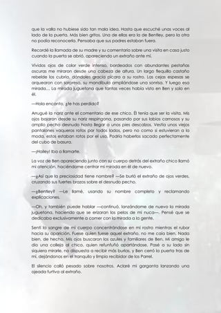 que la valla no hubiese sido tan mala idea. Hasta que escuché unas voces al
lado de la puerta. Más bien gritos. Una de ellas era la de Bentley, pero la otra
no podía reconocerla. Pensaba que sus padres estaban fuera.
Recordé la llamada de su madre y su comentario sobre una visita en casa justo
cuando la puerta se abrió, apareciendo un extraño ante mí.
Vívidos ojos de color verde intenso, bordeados con abundantes pestañas
oscuras me miraron desde una cabeza de altura. Un largo flequillo castaño
rebelde los cubría, dándoles gracia pícara a su rostro. Las cejas espesas se
arquearon con sorpresa, su mandíbula ampliándose una sonrisa. Y luego esa
mirada… La mirada juguetona que tantas veces había visto en Ben y solo en
él.
—Hola encanto, ¿te has perdido?
Arrugué la nariz ante el comentario de ese chico. Él tenía que ser la visita. Mis
ojos bajaron desde su nariz respingona, pasando por sus labios carnosos y su
amplio pecho desnudo hasta llegar a unos pies descalzos. Vestía unos viejos
pantalones vaqueros rotos por todos lados, pero no como si estuvieran a la
moda, estos estaban rotos por el uso. Podría haberlos sacado perfectamente
del cubo de basura.
—¡Hailey! Iba a llamarte.
La voz de Ben apareciendo junto con su cuerpo detrás del extraño chico llamó
mi atención, haciéndome centrar mi mirada en él de nuevo.
—¿Así que la preciosidad tiene nombre? —Se burló el extraño de ojos verdes,
cruzando sus fuertes brazos sobre el desnudo pecho.
—¿Bentley? —Le llamé, usando su nombre completo y reclamando
explicaciones.
—Oh, y también puede hablar —continuó, lanzándome de nuevo la mirada
juguetona, haciendo que se erizaran los pelos de mi nuca—. Pensé que se
dedicaba exclusivamente a comer con la mirada a la gente.
Sentí la sangre de mi cuerpo concentrándose en mi rostro mientras el rubor
hacia su aparición. Fuese quien fuese aquel extraño, no me caía bien. Nada
bien, de hecho. Mis ojos buscaron los azules y familiares de Ben. Mi amigo le
dio una colleja al chico, quien refunfuñó apartándose. Pasé a su lado sin
siquiera mirarle, no dispuesta a recibir más burlas, y Ben cerró la puerta tras de
mí, dejándonos en el tranquilo y limpio recibidor de los Parrel.
El silencio calló pesado sobre nosotros. Aclaré mi garganta lanzando una
ojeada furtiva al extraño.
 