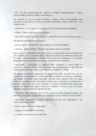 —Eh… Sí, claro, presentaciones —asintió mi amigo, comprendiendo—. Peter,
esta es Hailey Hoffman. Hailey, él es Peter Pa…
De repente su voz se quedó trabada a medio camino del apellido. Fue
gracioso, porque en mi mente el nombre terminaba como “Peter Pan”. Eso
traería burlas.
—¿Peter Pa…? —Le ayudé, o más bien forcé a que terminase el apellido.
—Parker —Dijo al cabo de unos segundos.
—Estuvimos juntos en Nunca Jamás —comenta la voz del chico de ojos azules.
Me giré hacia él pillada por sorpresa.
—Nunca Jamás, el orfanato —aclara Ben. Sí, ya lo había pillado.
—Así que… ¿Peter Parker? —Repetí con media sonrisa contenida.
Eso era casi tan divertido como Peter Pan. No podía haber tenido una infancia
muy buena. Oh sí, su nombre bien podía actuar para convertirle en el rarito de
la clase o para hacerle un héroe. Por la pose de arrogancia y la mirada
prepotente que me lanzó, supuse que con él ocurrió lo segundo.
—Oye Hails… —Recuperó mi atención Ben, posando su mano sobre mi
muñeca—. Te iba a llamar antes. Es mejor que pospongamos lo de mirar las
estrellas para otro día. Tengo cosas de las que hablar con Peter.
Mis labios se tensaron, apretando los dientes tras ellos. Aquella iba a ser mi
noche. Iba a confesarme y, si todo salía bien, a darle mi primer beso a Bentley.
¿Su amigo no podía haber escogido otro día para visitarle? Pero no había
nada que pudiese hacer al respecto. Sabía que si mostraba mi enfado iba a
quedar como una tonta niña mimada, y estaba completamente segura de
que el tal Peter haría alguna broma al respecto. Gracias, pero no quería
dejarme más en evidencia delante de Ben.
—Está bien —dije tratando que mi voz sonara lo más sosegada posible. No
debí de conseguirlo, porque Ben me paró a mitad de camino hacia la puerta.
—¿Seguro? —Preguntó, su mano agarrando la mía con delicadeza—. No
quiero dejarte plantada.
“Tarde”, pensé. Pero en su lugar dije:
—Seguro. Ya hablaremos mañana.
—Lo dudo —canturreó la voz de Peter.
 