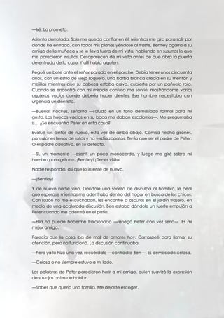 —Iré. Lo prometo.
Asiento derrotada. Solo me queda confiar en él. Mientras me giro para salir por
donde he entrado, con todos mis planes yéndose al traste, Bentley agarra a su
amigo de la muñeca y se le lleva fuera de mi vista, hablando en susurros lo que
me parecieron insultos. Desaparecen de mi vista antes de que abra la puerta
de entrada de la casa. Y allí había alguien.
Pegué un bote ante el señor parado en el porche. Debía tener unos cincuenta
años, con un estilo de viejo roquero. Una barba blanca crecía en su mentón y
mejillas mientras que su cabeza estaba calva, cubierta por un pañuelo rojo.
Cuando se encontró con mi mirada confusa me sonrió, mostrándome varios
agujeros vacíos donde debería haber dientes. Ese hombre necesitaba con
urgencia un dentista.
—Buenas noches, señorita —saludó en un tono demasiado formal para mi
gusto. Los huecos vacios en su boca me daban escalofríos—. Me preguntaba
si… ¿Se encuentra Peter en esta casa?
Evalué sus pintas de nuevo, esta vez de arriba abajo. Camisa hecha girones,
pantalones llenos de rotos y no vestía zapatos. Tenía que ser el padre de Peter.
O el padre adoptivo, en su defecto.
—Sí, un momento —asentí un poco monocorde, y luego me giré sobre mi
hombro para gritar—. ¡Bentley! ¡Tienes visita!
Nadie respondió, así que lo intenté de nuevo.
—¡Bentley!
Y de nuevo nadie vino. Dándole una sonrisa de disculpa al hombro, le pedí
que esperase mientras me adentraba dentro del hogar en busca de los chicos.
Con razón no me escuchaban, les encontré a oscuras en el jardín trasero, en
medio de una acalorada discusión. Ben estaba dándole un fuerte empujón a
Peter cuando me adentré en el patio.
—Ella no puede haberme traicionado —renegó Peter con voz seria—. Es mi
mejor amiga.
Parecía que la cosa iba de mal de amores hoy. Carraspeé para llamar su
atención, pero no funcionó. La discusión continuaba.
—Pero ya lo hizo una vez, recuérdalo —contradijo Ben—. Es demasiado celosa.
—Celosa o no siempre estuvo a mi lado.
Las palabras de Peter parecieron herir a mi amigo, quien suavizó la expresión
de sus ojos antes de hablar.
—Sabes que quería una familia. Me dejaste escoger.
 