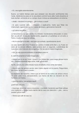 —Sí, y escogiste abandonarme.
Bueno, ya habría tiempo para que zanjasen esa discusión sentimental más
tarde. Abriéndome paso en la oscuridad caminé hacia ellos hasta situarme al
lado de Ben, entrando en su campo visual. Ambos se sobresaltaron al notarme.
—¡Hails! —Exclamó mi amigo—. ¿No te ibas a casa?
—Sí, pero cuando salía… —empecé a explicarme, hasta que Peter me
interrumpió, agarrándome con fuerza del brazo y girándome hacia él.
—¿Cuánto has oído?
La ferocidad en sus ojos verdes me intimidó, haciéndome retroceder un paso.
Ben acudió en mi ayuda rápidamente, pegando un puñetazo en el rostro a
Peter y haciendo que me soltase.
—No te atrevas a tocarla —escupió con enfado, apartándome de él.
Los ojos verdes del chico hicieron un camino invisible entre Ben y yo. Pude ver
dolor en su mirada brillante, pero apenas duró un segundo, cubriéndose de
nuevo por una máscara de arrogancia. Tal vez solo lo había imaginado.
—Oh, ya veo que encontraste un remplazo para mí.
Si, definitivamente lo había imaginado.
—Sabes que no es así, Peter —suspiró con tristeza Ben, para luego girarse hacia
mí—. Estabas diciendo algo antes, Hails. ¿Qué era?
Por fin. Lancé una corta mirada hacia el extraño chico antes de hablar.
—Decía que me estaba yendo, pero había alguien en la puerta. Preguntaba
por Peter. No sé si será tu padre…
La expresión de espanto y terror que se formó en los rostros de ambos chicos
no pasó para nada desapercibida. Las manos de Ben se clavaron en mis
hombros con fuerza.
—¿Les has dicho que estaba aquí?
¿Les? Solo era uno.
—Supongo, entré de nuevo a buscaros —contesté, haciendo que Peter soltase
una maldición y mirase hacia dentro de la casa con atención—. ¿No… era su
padre? ¿Hice mal?
—Tienes que salir de aquí ya.
 