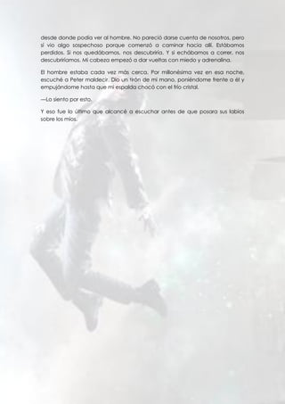 desde donde podía ver al hombre. No pareció darse cuenta de nosotros, pero
sí vio algo sospechoso porque comenzó a caminar hacia allí. Estábamos
perdidos. Si nos quedábamos, nos descubriría. Y si echábamos a correr, nos
descubriríamos. Mi cabeza empezó a dar vueltas con miedo y adrenalina.
El hombre estaba cada vez más cerca. Por millonésima vez en esa noche,
escuché a Peter maldecir. Dio un tirón de mi mano, poniéndome frente a él y
empujándome hasta que mi espalda chocó con el frío cristal.
—Lo siento por esto.
Y eso fue lo último que alcancé a escuchar antes de que posara sus labios
sobre los míos.
 