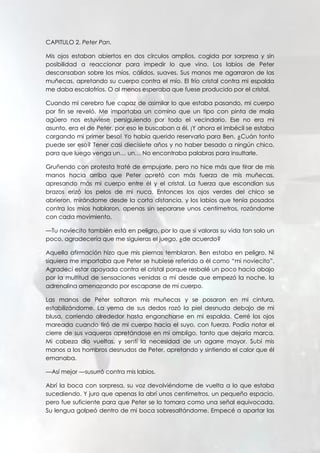 CAPITULO 2. Peter Pan.
Mis ojos estaban abiertos en dos círculos amplios, cogida por sorpresa y sin
posibilidad a reaccionar para impedir lo que vino. Los labios de Peter
descansaban sobre los míos, cálidos, suaves. Sus manos me agarraron de las
muñecas, apretando su cuerpo contra el mío. El frío cristal contra mi espalda
me daba escalofríos. O al menos esperaba que fuese producido por el cristal.
Cuando mi cerebro fue capaz de asimilar lo que estaba pasando, mi cuerpo
por fin se reveló. Me importaba un comino que un tipo con pinta de mala
agüero nos estuviese persiguiendo por todo el vecindario. Ese no era mi
asunto, era el de Peter, por eso le buscaban a él. ¡Y ahora el imbécil se estaba
cargando mi primer beso! Yo había querido reservarlo para Ben. ¿Cuán tonto
puede ser eso? Tener casi diecisiete años y no haber besado a ningún chico,
para que luego venga un… un… No encontraba palabras para insultarle.
Gruñendo con protesta traté de empujarle, pero no hice más que tirar de mis
manos hacia arriba que Peter apretó con más fuerza de mis muñecas,
apresando más mi cuerpo entre él y el cristal. La fuerza que escondían sus
brazos erizó los pelos de mi nuca. Entonces los ojos verdes del chico se
abrieron, mirándome desde la corta distancia, y los labios que tenía posados
contra los míos hablaron, apenas sin separarse unos centímetros, rozándome
con cada movimiento.
—Tu noviecito también está en peligro, por lo que si valoras su vida tan solo un
poco, agradecería que me siguieras el juego, ¿de acuerdo?
Aquella afirmación hizo que mis piernas temblaran. Ben estaba en peligro. Ni
siquiera me importaba que Peter se hubiese referido a él como “mi noviecito”.
Agradecí estar apoyada contra el cristal porque resbalé un poco hacia abajo
por la multitud de sensaciones venidas a mí desde que empezó la noche, la
adrenalina amenazando por escaparse de mi cuerpo.
Las manos de Peter soltaron mis muñecas y se posaron en mi cintura,
estabilizándome. La yema de sus dedos rozó la piel desnuda debajo de mi
blusa, corriendo alrededor hasta engancharse en mi espalda. Cerré los ojos
mareada cuando tiró de mi cuerpo hacia el suyo, con fuerza. Podía notar el
cierre de sus vaqueros apretándose en mi ombligo, tanto que dejaría marca.
Mi cabeza dio vueltas, y sentí la necesidad de un agarre mayor. Subí mis
manos a los hombros desnudos de Peter, apretando y sintiendo el calor que él
emanaba.
—Así mejor —susurró contra mis labios.
Abrí la boca con sorpresa, su voz devolviéndome de vuelta a lo que estaba
sucediendo. Y juro que apenas la abrí unos centímetros, un pequeño espacio,
pero fue suficiente para que Peter se lo tomara como una señal equivocada.
Su lengua golpeó dentro de mi boca sobresaltándome. Empecé a apartar las
 