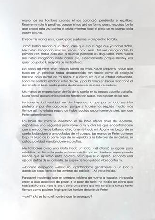 manos de sus hombros cuando él nos balanceó, perdiendo el equilibro.
Realmente solo lo perdí yo, porque él nos giró de forma que su espalda fue lo
que chocó esta vez contra el cristal mientras todo el peso de mi cuerpo caía
contra el suyo.
Enredé mis manos en su cuello para sujetarme, y ahí perdí la batalla.
Jamás había besado a un chico, creo que eso es algo que ya había dicho.
Me había imaginado muchas veces como sería. Tal vez desagradable la
primera vez. Había oído que a muchas personas les disgustaba. Pero nunca
me había imaginado nada como eso, especialmente porque Bentley era
quien ocupaba la mayoría de mis fantasías.
Los labios de Peter eran feroces contra los míos. Aquel pequeño toque que
hubo en un principio había desaparecido tan rápido como él consiguió
hacerse paso dentro de mi boca. Y lo cierto era que lo estaba disfrutando.
Todos mis sentidos estaban a flor de piel, y por la forma en la que reaccioné al
devolverle el beso, nadie podría dudar acerca de si era verdadero.
Mis manos se engancharon detrás de su cuello en su sedoso cabello castaño.
Nuca pensé que un chico pudiera tenerlo tan suave, eso a pesar de los rizos.
Lentamente la intensidad fue disminuyendo, lo que por un lado me hizo
protestar y por otro agradecer, porque si hubiésemos seguido mucho más
tiempo así, no estaba segura de haber podido aguantarme de pies, aun con
Peter sosteniéndome.
Los labios del chico se deleitaron en mi labio inferior antes de separarse,
dejándome unos segundos para volver a mí y abrir los ojos, encontrándome
con su mirada verde brillando directamente hacia mí. Aparté mis brazos de su
cuello, bajándolos a ambos lados de mi cuerpo. Las manos de Peter corrieron
bajo mi blusa de la parte baja de mi espalda a los laterales de mi cintura, su
cálida suavidad mandándome escalofríos.
Me tambaleé como una idiota hacia un lado, y él afianzó su agarre para
estabilizarme. No creía poder sostener más tiempo su mirada en aquel pesado
silencio que se formó entre nosotros hasta que él la apartó, echando una
ojeada detrás de mi coronilla. Su suspiro de tranquilidad vibró contra mí.
—Camino despejado —mascullo, apartándome gentilmente a un lado y
dando un paso fuera de las sombras del edificio—. Alf ya se ha ido.
Parpadeé haciendo que mi cerebro volviera de nuevo a trabajar. No podía
creer lo que acababa de pasar. Y lo peor de todo: no podía ser cierto que
había disfrutado. Pero lo era, y sería un secreto que me llevaría la tumba tanto
tiempo como pudiese fingir que fue horrible delante de Peter.
—¿Alf? ¿Así se llama el hombre que te perseguía?
 