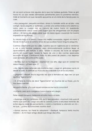 Mi voz sonó octavas más agudas de lo que me hubiese gustado. Peter se giró
hacia mí, sus ojos verdes demasiado penetrantes para no ponerme nerviosa.
Odié el momento en que necesité apoyarme en el cristal de la tienda para no
caer.
—Nos perseguían, pequeña escritora, ahora tu también estás en el lote —me
corrigió. Quise pegarle un puñetazo cuando una sonrisa brabucona adornó su
rostro, pero su cuerpo hizo un camino de nuevo hacia mí, quedando
suficientemente cerca como para lograr que me atragantase con mi propia
saliva—. Al menos me alegra saber que mis besos siguen causando tan buena
impresión en las damas.
Su mirada bajó a mi labios y luego mis mejillas sonrosadas. Agarró mi mano y
tiró de mí de nuevo al camino antes de que pudiese hacer ninguna pregunta.
Corrimos velozmente por las calles, nuestros ojos en vigilancia por si volvíamos
a ver a otro hombre peligroso, pero afortunadamente pudimos llegar al
aparcamiento del instituto a salvo. Estaba a oscuras, las luces se apagan
pronto en aquel lugar. Apeas la figura de uno o dos coches aparcados
escondía el lugar. Caminamos hasta la alta pared de piedra y nos dejamos
caer sentados allí contra el frío suelo.
—Bentley aun no ha llegado —expresé en voz alta, algo que en verdad me
daba miedo—. ¿Crees que…?
—No, Slightly sabe defender solo bastante bien —negó él, girándose hacia mi
desde el suelo. El perfil de sus músculos era palpable aun en la oscuridad.
—¿Slightly? —Repetí. Era la segunda vez que lo llamaba así, algo raro ya que
significa “ligeramente”.
—Sí, él tiene la manía de decir “ligeramente” en muchas de sus frases, ¿no te
has dado cuenta?
Arrugué la frente. ¿Por qué aquel nombre se me hacía conocido?
—La tenía, pero se lo corrigieron hace años en el colegio.
Peter apretó los labios, ladeando el rostro hacia un lado.
—Supongo que ha cambiado más de lo que pensaba —murmuró más para él
mismo que para mí. Luego sacudió la cabeza, como si estuviese tratando de
evitar alguna clase de pensamiento, y volvió a mantener su atención en mí—.
Así que… ¿cómo os conocisteis vosotros dos?
—Somos vecinos, los Parrel le adoptaron —Expliqué, tampoco tenía mucho
misterio—. Es mi mejor amigo desde que tengo diez años.
 