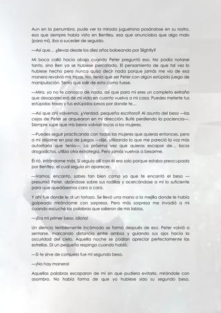 Aun en la penumbra, pude ver la mirada juguetona posándose en su rostro,
esa que siempre había visto en Bentley, esa que anunciaba que algo malo
(para mí), iba a suceder de seguido.
—Así que… ¿llevas desde los diez años babeando por Slightly?
Mi boca calló hacia abajo cuando Peter preguntó eso. No podía notarse
tanto, sino Ben ya se hubiese percatado. El pensamiento de que tal vez lo
hubiese hecho pero nunca quiso decir nada porque jamás me vio de esa
manera revolvió mis tripas. No, tenía que ser Peter con algún estúpido juego de
manipulación. Tenía que salir de esta como fuese.
—Mira, yo no te conozco de nada, así que para mi eres un completo extraño
que desaparecerá de mi vida en cuanto vuelva a mi casa. Puedes meterte tus
estúpidas frases y tus estúpidos besos por donde te…
—Así que ahí volvemos, ¿Verdad, pequeña escritora? Al asunto del beso —las
cejas de Peter se arquearon en mi dirección. Bufé perdiendo la paciencia—.
Siempre supe que mis besos volvían locas a las mujeres.
—Puedes seguir practicando con todas las mujeres que quieras entonces, pero
a mí déjame en paz de juegos —dije, utilizando lo que me pareció la voz más
autoritaria que tenía—. La próxima vez que quieras escapar de… locos
drogadictos, utiliza otra estrategia. Pero jamás vuelvas a besarme.
Él rió, irritándome más. Si seguía allí con él era solo porque estaba preocupada
por Bentley, el cual seguía sin aparecer.
—Vamos, encanto, sabes tan bien como yo que te encantó el beso —
presumió Peter, alzándose sobre sus rodillas y acercándose a mí lo suficiente
para que quedásemos cara a cara.
Y ahí fue donde le di un tortazo. Se llevó una mano a la mejilla donde le había
golpeado mirándome con sorpresa. Pero más sorpresa me invadió a mi
cuando escuché las palabras que salieron de mis labios.
—¡Era mi primer beso, idiota!
Un silencio terriblemente incómodo se formó después de eso. Peter volvió a
sentarse, marcando distancia entre ambos y guiando sus ojos hacia la
oscuridad del cielo. Aquella noche se podían apreciar perfectamente las
estrellas. Di un pequeño respingo cuando habló.
—Si te sirve de consuelo fue mi segundo beso.
—¡No hay manera!
Aquellas palabras escaparon de mí sin que pudiera evitarlo, mirándole con
asombro. No había forma de que yo hubiese sido su segundo beso,
 
