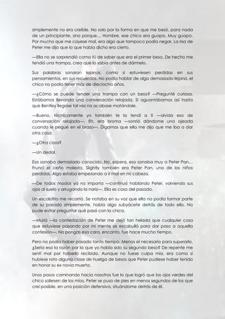 simplemente no era creíble. No solo por la forma en que me besó, para nada
de un principiante, sino porque… Hombre, ese chico era guapo. Muy guapo.
Por mucho que me cayese mal, era algo que tampoco podía negar. La risa de
Peter me dijo que lo que había dicho era cierto.
—Ella no se sorprendió como tú de saber que era el primer beso. De hecho me
tendió una trampa, creo que lo sabía antes de dármelo.
Sus palabras sonaron lejanas, como si estuviesen perdidas en sus
pensamientos, en sus recuerdos. No podía hablar de algo demasiado lejano, el
chico no podía tener más de dieciocho años.
—¿Cómo se puede tender una trampa con un beso? —Pregunté curiosa.
Estábamos llevando una conversación relajada. Si aguantábamos así hasta
que Bentley llegase tal vez no acabase matándole.
—Bueno, técnicamente yo también te la tendí a ti —olvida eso de
conversación relajada—. Eh, era broma —sonrió dándome una ojeada
cuando le pegué en el brazo—. Digamos que ella me dijo que me iba a dar
otra cosa.
—¿Otra cosa?
—Un dedal.
Eso sonaba demasiado conocido. No, espera, eso sonaba muy a Peter Pan…
Fruncí el ceño molesta. Slightly también era Peter Pan, uno de los niños
perdidos. Algo estaba empezando a ir mal en mi cabeza.
—De todos modos ya no importa —continuó hablando Peter, volviendo sus
ojos al suelo y arrugando la nariz—. Ella es cosa del pasado.
Un escalofrío me recorrió. Se notaba en su voz que ella no podía formar parte
de su pasado simplemente, había algo subyácete detrás de todo ello. No
pude evitar preguntar qué pasó con la chica.
—Murió —la contestación de Peter me dejó tan helada que cualquier cosa
que estuviese pasando por mi mente se escabulló para dar paso a aquella
confesión—. No pongas esa cara, encanto, fue hace mucho tiempo.
Pero no podía haber pasado tanto tiempo. Menos el necesario para superarlo.
¿Sería esa la razón por la que yo había sido su segundo beso? De repente me
sentí mal por haberlo recibido. Aunque no fuese culpa mía, era como si
hubiese roto alguna clase de huelga de besos que Peter pudiese haber tenido
en honor su ex novia muerta.
Unos pasos caminando hacia nosotros fue lo que logró que los ojos verdes del
chico saliesen de los míos. Peter se puso de pies en menos segundos de los que
creí posible, en una posición defensiva, situándome detrás de él.
 