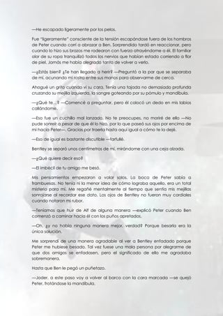 —He escapado ligeramente por los pelos.
Fue “ligeramente” consciente de la tensión escapándose fuera de los hombros
de Peter cuando corrí a abrazar a Ben. Sorprendido tardó en reaccionar, pero
cuando lo hizo sus brazos me rodearon con fuerza atrayéndome a él. El familiar
olor de su ropa tranquilizó todos los nervios que habían estado corriendo a flor
de piel. Jamás me había alegrado tanto de volver a verlo.
—¿Estás bien? ¿Te han llegado a herir? —Preguntó a la par que se separaba
de mí, acunando mi rostro entre sus manos para observarme de cerca.
Ahogué un grito cuando vi su cara. Tenía una tajada no demasiado profunda
cruzando su mejilla izquierda, la sangre goteando por su pómulo y mandíbula.
—¿Qué te…? —Comencé a preguntar, pero él colocó un dedo en mis labios
callándome.
—Eso fue un cuchillo mal lanzado. No te preocupes, no moriré de ello —No
pude sonreír a pesar de que él lo hizo, por lo que paseó sus ojos por encima de
mi hacia Peter—. Gracias por traerla hasta aquí igual a cómo te la dejé.
—Eso de igual es bastante discutible —farfullé.
Bentley se separó unos centímetros de mí, mirándome con una ceja alzada.
—¿Qué quiere decir eso?
—El imbécil de tu amigo me besó.
Mis pensamientos empezaron a volar solos. La boca de Peter sabía a
frambuesas. No tenía ni la menor idea de cómo lograba aquello, era un total
misterio para mí. Me regañé mentalmente al tiempo que sentía mis mejillas
sonrojarse al recordar ese dato. Los ojos de Bentley no fueron muy cordiales
cuando notaron mi rubor.
—Teníamos que huir de Alf de alguna manera —explicó Peter cuando Ben
comenzó a caminar hacia él con los puños apretados.
—Oh, ¿y no había ninguna manera mejor, verdad? Porque besarla era la
única solución.
Me sorprendí de una manera agradable al ver a Bentley enfadado porque
Peter me hubiese besado. Tal vez fuese una mala persona por alegrarme de
que dos amigos se enfadasen, pero el significado de ello me agradaba
sobremanera.
Hasta que Ben le pegó un puñetazo.
—Joder, a este paso voy a volver al barco con la cara marcada —se quejó
Peter, frotándose la mandíbula.
 