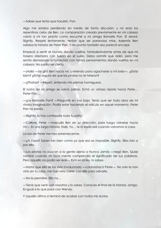 —Sabes que tenía que hacerlo, Pan.
Algo me estaba perdiendo en medio de tanta discusión, y no eran los
repentinos celos de Ben. La comparación creada previamente en mi cabeza
volvió a mi tan pronto como escuché a mi amigo llamarle Pan. El dedal.
Slightly. Respiré lentamente, tenían que ser paranoias mías. Además Ben
odiaba la historia de Peter Pan. Y de pronto también eso pareció encajar.
Empecé a sentir el mundo dando vueltas, tambaleándome antes de que mi
trasero aterrizara con fuerza en el suelo. Debo admitir que dolió, pero me
sentía demasiado entumecida con tantos pensamientos dando vueltas en mi
cabeza. No podía ser cierto.
—¡Hails! —Se giró Ben hacia mí, corriendo para agacharse a mi lado—. ¿Estás
bien? ¿Estás segura de que los piratas no te hirieron?
—¿Piratas? —Repetí, sintiendo mis piernas hormiguear.
El rostro de mi amigo se volvió pálido. Echó un vistazo rápido hacia Peter…
Peter Pan…
—¿Le llamaste Pan? —Pregunté en voz baja. Tenía que ser todo obra de mi
vívida imaginación. Podía estar haciendo el ridículo en aquel momento. Peter
Pan no existía.
—Slightly, lo has confesado todo tu solito.
—Cállate, Peter —masculló Ben en su dirección, para luego volverse hacia
mí—. Es una larga historia, Hails. Yo… te lo explicaré cuando volvamos a casa.
La risa de Peter me hizo estremecerme.
—¿A casa? Sabes tan bien como yo que eso es imposible, Slightly. Ellos irán a
por ella.
—Los piratas no buscan a la gente ajena a Nunca Jamás —negó Ben. Quise
vomitar cuando mi loca mente comprendía el significado de sus palabras.
Pero aquello no podía ser real—. Está en la ley, lo sabes.
—Hasta que ella se ha visto involucrada —contraatacó Peter—. No solo la han
visto en tu casa, me han visto correr con ella para salvarla.
—No lo permitiré. Ella no…
—Tiene que venir con nosotros y lo sabes. Conoces el final de la historia, amigo.
Es igual a lo que pasó con Wendy.
Y aquello último si terminó de acabar con todas mis dudas.
 