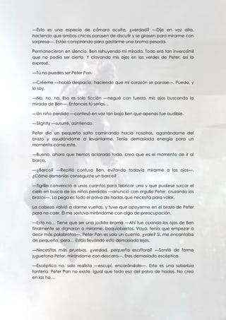 —Esto es una especia de cámara oculta, ¿verdad? —Dije en voz alta,
haciendo que ambos chicos parasen de discutir y se girasen para mirarme con
sorpresa—. Estáis conspirando para gastarme una broma pesada.
Permanecieron en silencio, Ben rehuyendo mi mirada. Todo era tan inverosímil
que no podía ser cierto. Y clavando mis ojos en los verdes de Peter, así lo
expresé.
—Tú no puedes ser Peter Pan.
—Créeme —habló despacio, haciendo que mi corazón se parase—. Puedo, y
lo soy.
—No, no, no. Eso es solo ficción —negué con fuerza, mis ojos buscando la
mirada de Ben—. Entonces tú serías…
—Un niño perdido —confesó en voz tan baja Ben que apenas fue audible.
—Slightly —susurré, asintiendo.
Peter dio un pequeño salto caminando hacia nosotros, agarrándome del
brazo y ayudándome a levantarme. Tenía demasiada energía para un
momento como este.
—Bueno, ahora que hemos aclarado todo, creo que es el momento de ir al
barco.
—¿Barco? —Repitió confuso Ben, evitando todavía mirarme a los ojos—.
¿Cómo demonios conseguiste un barco?
—Tigrilla convenció a unos cuantos para fabricar uno y que pudiese surcar el
cielo en busca de los niños perdidos —anunció con orgullo Peter, cruzando los
brazos—. La pega es todo el polvo de hadas que necesita para volar.
La cabeza volvió a darme vueltas, y tuve que apoyarme en el brazo de Peter
para no caer. Él me sostuvo mirándome con algo de preocupación.
—Esto no… Tiene que ser una jodida broma —Ahí fue cuando los ojos de Ben
finalmente se dignaron a mirarme, boquiabiertos. Vaya, tenía que empezar a
decir más palabrotas—. Peter Pan es solo un cuento, ¿vale? Sí, me encantaba
de pequeña, pero… Estáis llevando esto demasiado lejos.
—Necesitas más pruebas, ¿verdad, pequeña escritora? —Sonrió de forma
juguetona Peter, mirándome con descaro—. Eres demasiado escéptica.
—Escéptica no, solo realista —escupí, encarándole—. Esto es una soberbia
tontería. Peter Pan no existe. Igual que todo eso del polvo de hadas. No creo
en las ha…
 